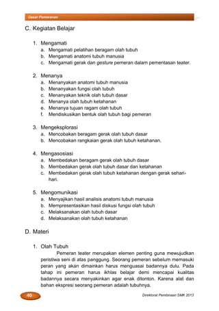 40 Direktorat Pembinaan SMK 2013
Dasar Pemeranan
C. Kegiatan Belajar
1. Mengamati
a. Mengamati pelatihan beragam olah tubuh
b. Mengamati anatomi tubuh manusia
c. Mengamati gerak dan gesture pemeran dalam pementasan teater.
2. Menanya
a. Menanyakan anatomi tubuh manusia
b. Menanyakan fungsi olah tubuh
c. Menanyakan teknik olah tubuh dasar
d. Menanya olah tubuh ketahanan
e. Menanya tujuan ragam olah tubuh
f. Mendiskusikan bentuk olah tubuh bagi pemeran
3. Mengeksplorasi
a. Mencobakan beragam gerak olah tubuh dasar
b. Mencobakan rangkaian gerak olah tubuh ketahanan.
4. Mengasosiasi
a. Membedakan beragam gerak olah tubuh dasar
b. Membedakan gerak olah tubuh dasar dan ketahanan
c. Membedakan gerak olah tubuh ketahanan dengan gerak sehari-
hari.
5. Mengomunikasi
a. Menyajikan hasil analisis anatomi tubuh manusia
b. Mempresentasikan hasil diskusi fungsi olah tubuh
c. Melaksanakan olah tubuh dasar
d. Melaksanakan olah tubuh ketahanan
D. Materi
1. Olah Tubuh
Pemeran teater merupakan elemen penting guna mewujudkan
peristiwa seni di atas panggung. Seorang pemeran sebelum memasuki
peran yang akan dimainkan harus menguasai badannya dulu. Pada
tahap ini pemeran harus ikhlas belajar demi mencapai kualitas
badannya secara menyakinkan agar enak ditonton. Karena alat dan
bahan ekspresi seorang pemeran adalah tubuhnya.
 