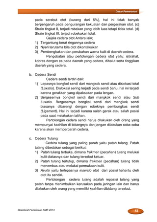 43Direktorat Pembinaan SMK 2013
Dasar Pemeranan
pada serabut otot (kurang dari 5%), hal ini tidak banyak
berpengaruh pada pengurangan kekuatan dan pergerakan otot. (c)
Strain tingkat II, terjadi robekan yang lebih luas tetapi tidak total. (d)
Strain tingkat III, terjadi robekakan total.
Gejala cedera otot Antara lain;
1) Tergantung berat ringannya cedera
2) Nyeri terutama bila otot dikontaksikan
3) Pembengkakan dan perubahan warna kulit di daerah cedera.
Pengobatan atau pertolongan cedera otot yaitu: istirahat,
kopres dengan es pada daerah yang cedera, dibalut serta tinggikan
daerah yang cedera.
b. Cedera Sendi
Cedera sendi terdiri dari:
1) Lepasnya bongkol sendi dari mangkok sendi atau dislokasi total
(Luxatio). Dislokasi sering terjadi pada sendi bahu, hal ini terjadi
karena gerakkan yang dipaksakan pada lengan.
2) Bergesernya bongkol sendi dari mangkok sendi atau Sub
Luxatio. Bergesernya bongkol sendi dari mangkok sendi
biasanya dibarengi dengan robeknya pembungkus sendi
(Ligament). Hal ini terjadi karena salah gerak atau salah posisi
pada saat melakukan latihan.
Pertolongan cedera sendi harus dilakukan oleh orang yang
mempunyai keahlian di bidangnya dan jangan dilakukan coba-coba
karena akan memperparah cedera.
c. Cedera Tulang
Cedera tulang yang paling parah yaitu patah tulang. Patah
tulang dibedakan sebagai berikut:
1) Patah tulang terbuka, dimana frakmen (pecahan) tulang melukai
kulit diatasnya dan tulang tersebut keluar.
2) Patah tulang tertutup, dimana frakmen (pecahan) tulang tidak
menembus atau melukai permukaan kulit.
3) Avulsi yaitu terlepasnya insersio otot dari posisi tertentu oleh
otot itu sendiri.
Pertolongan cedera tulang adalah reposisi tulang yang
patah tanpa menimbulkan kerusakan pada jaringan lain dan harus
dilakukan oleh orang yang memiliki keahlian dibidang tersebut.
 
