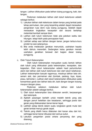 45Direktorat Pembinaan SMK 2013
Dasar Pemeranan
tangan. Latihan difokuskan pada latihan tulang punggung, kaki, dan
tangan.
Pedoman melakukan latihan olah tubuh kelenturan adalah
sebagai berikut.
1) Lakukan latihan olah kelenturan dalam tempo yang lambat pada
tahap permulaan, dan yang terpenting adalah dapat merasakan
pergerakan ruas demi ruas tulang punggung. Setelah dapat
merasakan tingkatkan kecepatan dan secara bertahap
melambat kembali sampai diam.
2) Latihan olah tubuh kelenturan tidak ada patokan waktu dan
hitungan, tetapi lebih pada pencapaian hasil.
3) Latihlah setiap sesi latihan dengan benar, jangan terburu-buru
pindah ke sesi selanjutnya.
4) Bila anda melakukan gerakan menunduk, usahakan kepala
lebih dahulu merendah. Sedangkan kalau gerakan menaik
usahakan gerakkan berawal dari bagian dasar tulang
punggung.
c. Olah Tubuh Keterampilan
Olah tubuh keterampilan merupakan suatu bentuk latihan
olah tubuh yang difokuskan pada keterampilan, kecepatan, dan
kegesitan. Olah tubuh keterampilan adalah hasil pertumbuhan
alami dari latihan olah tubuh kelenturan dan olah tubuh ketahanan.
Latihan keterampilan banyak ragamnya, misalnya latihan bela diri,
senam alat, dan permainan alat (tombak, pedang, toya, kipas,
pisau, tali/rantai ). Latihan olah tubuh keterampilan difokuskan pada
konsentrasi gerak dan latihan bela diri, baik dengan tangan kosong
maupun dengan pisau.
Pedoman sebelum melakukan latihan olah tubuh
keterampilan adalah sebagai berikut.
1) Olah tubuh keterampilan bisa dilakukan sendiri, berpasangan
dan kelompok.
2) Ajaklah pasangan berlatih untuk melatih teknik yang ada
dengan penuh ketelitian dan kesabaran, sehingga posisi dan
gerak yang dilaksanakan benar-benar tepat.
3) Latihlah setiap teknik dalam suatu rangkaian gerak mulai dari
gerak lambat menuju gerak cepat.
4) Teknik yang dilatih harus dilakukan dari kanan atau dari kiri,
sehingga benar-benar dikuasai dari semua sudut.
5) Lakukan pergantian posisi antara penyerang dan yang
diserang.
 
