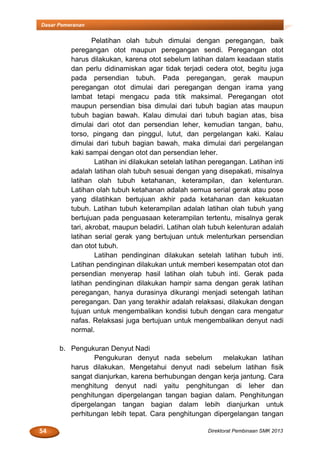 54 Direktorat Pembinaan SMK 2013
Dasar Pemeranan
Pelatihan olah tubuh dimulai dengan peregangan, baik
peregangan otot maupun peregangan sendi. Peregangan otot
harus dilakukan, karena otot sebelum latihan dalam keadaan statis
dan perlu didinamiskan agar tidak terjadi cedera otot, begitu juga
pada persendian tubuh. Pada peregangan, gerak maupun
peregangan otot dimulai dari peregangan dengan irama yang
lambat tetapi mengacu pada titik maksimal. Peregangan otot
maupun persendian bisa dimulai dari tubuh bagian atas maupun
tubuh bagian bawah. Kalau dimulai dari tubuh bagian atas, bisa
dimulai dari otot dan persendian leher, kemudian tangan, bahu,
torso, pingang dan pinggul, lutut, dan pergelangan kaki. Kalau
dimulai dari tubuh bagian bawah, maka dimulai dari pergelangan
kaki sampai dengan otot dan persendian leher.
Latihan ini dilakukan setelah latihan peregangan. Latihan inti
adalah latihan olah tubuh sesuai dengan yang disepakati, misalnya
latihan olah tubuh ketahanan, keterampilan, dan kelenturan.
Latihan olah tubuh ketahanan adalah semua serial gerak atau pose
yang dilatihkan bertujuan akhir pada ketahanan dan kekuatan
tubuh. Latihan tubuh keterampilan adalah latihan olah tubuh yang
bertujuan pada penguasaan keterampilan tertentu, misalnya gerak
tari, akrobat, maupun beladiri. Latihan olah tubuh kelenturan adalah
latihan serial gerak yang bertujuan untuk melenturkan persendian
dan otot tubuh.
Latihan pendinginan dilakukan setelah latihan tubuh inti.
Latihan pendinginan dilakukan untuk memberi kesempatan otot dan
persendian menyerap hasil latihan olah tubuh inti. Gerak pada
latihan pendinginan dilakukan hampir sama dengan gerak latihan
peregangan, hanya durasinya dikurangi menjadi setengah latihan
peregangan. Dan yang terakhir adalah relaksasi, dilakukan dengan
tujuan untuk mengembalikan kondisi tubuh dengan cara mengatur
nafas. Relaksasi juga bertujuan untuk mengembalikan denyut nadi
normal.
b. Pengukuran Denyut Nadi
Pengukuran denyut nada sebelum melakukan latihan
harus dilakukan. Mengetahui denyut nadi sebelum latihan fisik
sangat dianjurkan, karena berhubungan dengan kerja jantung. Cara
menghitung denyut nadi yaitu penghitungan di leher dan
penghitungan dipergelangan tangan bagian dalam. Penghitungan
dipergelangan tangan bagian dalam lebih dianjurkan untuk
perhitungan lebih tepat. Cara penghitungan dipergelangan tangan
 