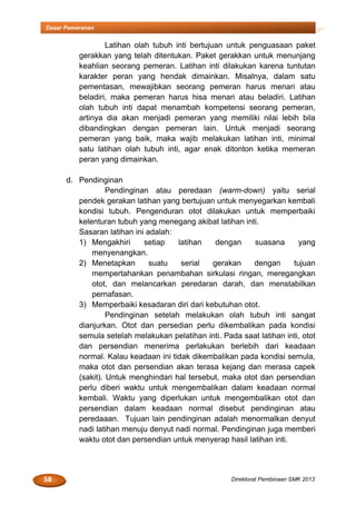 58 Direktorat Pembinaan SMK 2013
Dasar Pemeranan
Latihan olah tubuh inti bertujuan untuk penguasaan paket
gerakkan yang telah ditentukan. Paket gerakkan untuk menunjang
keahlian seorang pemeran. Latihan inti dilakukan karena tuntutan
karakter peran yang hendak dimainkan. Misalnya, dalam satu
pementasan, mewajibkan seorang pemeran harus menari atau
beladiri, maka pemeran harus hisa menari atau beladiri. Latihan
olah tubuh inti dapat menambah kompetensi seorang pemeran,
artinya dia akan menjadi pemeran yang memiliki nilai lebih bila
dibandingkan dengan pemeran lain. Untuk menjadi seorang
pemeran yang baik, maka wajib melakukan latihan inti, minimal
satu latihan olah tubuh inti, agar enak ditonton ketika memeran
peran yang dimainkan.
d. Pendinginan
Pendinginan atau peredaan (warm-down) yaitu serial
pendek gerakan latihan yang bertujuan untuk menyegarkan kembali
kondisi tubuh. Pengenduran otot dilakukan untuk memperbaiki
kelenturan tubuh yang menegang akibat latihan inti.
Sasaran latihan ini adalah:
1) Mengakhiri setiap latihan dengan suasana yang
menyenangkan.
2) Menetapkan suatu serial gerakan dengan tujuan
mempertahankan penambahan sirkulasi ringan, meregangkan
otot, dan melancarkan peredaran darah, dan menstabilkan
pernafasan.
3) Memperbaiki kesadaran diri dari kebutuhan otot.
Pendinginan setelah melakukan olah tubuh inti sangat
dianjurkan. Otot dan persedian perlu dikembalikan pada kondisi
semula setelah melakukan pelatihan inti. Pada saat latihan inti, otot
dan persendian menerima perlakukan berlebih dari keadaan
normal. Kalau keadaan ini tidak dikembalikan pada kondisi semula,
maka otot dan persendian akan terasa kejang dan merasa capek
(sakit). Untuk menghindari hal tersebut, maka otot dan persendian
perlu diberi waktu untuk mengembalikan dalam keadaan normal
kembali. Waktu yang diperlukan untuk mengembalikan otot dan
persendian dalam keadaan normal disebut pendinginan atau
peredaaan. Tujuan lain pendinginan adalah menormalkan denyut
nadi latihan menuju denyut nadi normal. Pendinginan juga memberi
waktu otot dan persendian untuk menyerap hasil latihan inti.
 
