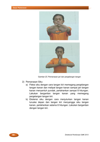 60 Direktorat Pembinaan SMK 2013
Dasar Pemeranan
Gambar 23. Pemanasan jari dan pergelangan tangan
2) Pemanasan Siku
a) Fleksi siku dengan cara tangan kiri memegang pergelangan
tangan kanan dan melipat tangan kanan sampai jari tangan
kanan menyentuh pundak, pertahankan sampai 8 hitungan.
Lakukan bergantian tangan kanan yang memegang
pergelangan tangan kiri.
b) Ekstensi siku dengan cara menjulurkan tangan kanan
luruske depan dan tangan kiri menyangga siku tangan
kanan, pertahankan selama 8 hitungan. Lakukan bergantian
dengan tangan kiri.
 