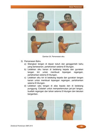 61Direktorat Pembinaan SMK 2013
Dasar Pemeranan
Gambar 24. Pemanasan siku
3) Pemanasan Bahu
a) Silangkan lengan di depan tubuh dan genggamlah bahu
yang berlawanan, pertahankan selama 8 hitungan.
b) Letakkan siku kanan di belakang kepala dan gunakan
tangan kiri untuk membuat topangan regangan,
pertahankan selama 8 hitungan.
c) Letakkan siku kiri di belakang kepala dan gunakan tangan
kanan untuk membuat topangan regangan, pertahankan
selama 8 hitungan.
d) Letakkan satu tangan di atas kepala dan di belakang
punggung. Cobalah untuk mempertemukan jari-jari tangan,
buatlah regangan dan tahan selama 8 hitungan dan lakukan
bergantian.
 