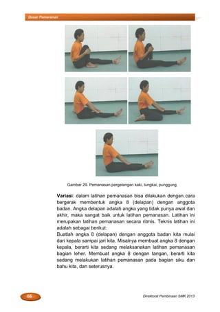 66 Direktorat Pembinaan SMK 2013
Dasar Pemeranan
Gambar 29. Pemanasan pergelangan kaki, tungkai, punggung
Variasi: dalam latihan pemanasan bisa dilakukan dengan cara
bergerak membentuk angka 8 (delapan) dengan anggota
badan. Angka delapan adalah angka yang tidak punya awal dan
akhir, maka sangat baik untuk latihan pemanasan. Latihan ini
merupakan latihan pemanasan secara ritmis. Teknis latihan ini
adalah sebagai berikut:
Buatlah angka 8 (delapan) dengan anggota badan kita mulai
dari kepala sampai jari kita. Misalnya membuat angka 8 dengan
kepala, berarti kita sedang melaksanakan latihan pemanasan
bagian leher. Membuat angka 8 dengan tangan, berarti kita
sedang melakukan latihan pemanasan pada bagian siku dan
bahu kita, dan seterusnya.
 