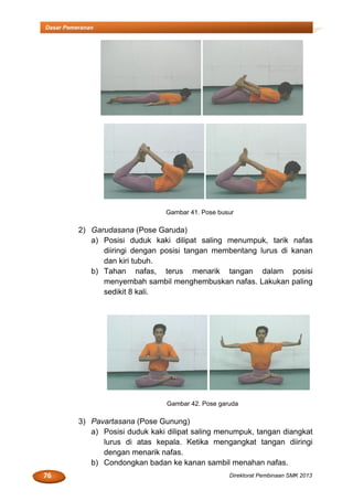 76 Direktorat Pembinaan SMK 2013
Dasar Pemeranan
Gambar 41. Pose busur
2) Garudasana (Pose Garuda)
a) Posisi duduk kaki dilipat saling menumpuk, tarik nafas
diiringi dengan posisi tangan membentang lurus di kanan
dan kiri tubuh.
b) Tahan nafas, terus menarik tangan dalam posisi
menyembah sambil menghembuskan nafas. Lakukan paling
sedikit 8 kali.
Gambar 42. Pose garuda
3) Pavartasana (Pose Gunung)
a) Posisi duduk kaki dilipat saling menumpuk, tangan diangkat
lurus di atas kepala. Ketika mengangkat tangan diiringi
dengan menarik nafas.
b) Condongkan badan ke kanan sambil menahan nafas.
 