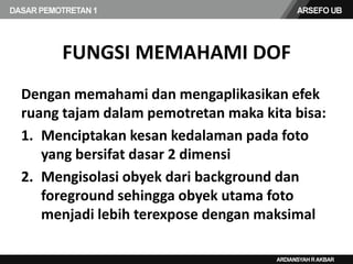 FUNGSI MEMAHAMI DOF
Dengan memahami dan mengaplikasikan efek
ruang tajam dalam pemotretan maka kita bisa:
1. Menciptakan kesan kedalaman pada foto
yang bersifat dasar 2 dimensi
2. Mengisolasi obyek dari background dan
foreground sehingga obyek utama foto
menjadi lebih terexpose dengan maksimal
 