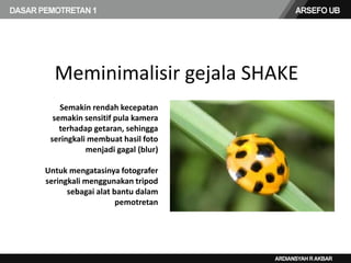 Meminimalisir gejala SHAKE
Semakin rendah kecepatan
semakin sensitif pula kamera
terhadap getaran, sehingga
seringkali membuat hasil foto
menjadi gagal (blur)
Untuk mengatasinya fotografer
seringkali menggunakan tripod
sebagai alat bantu dalam
pemotretan
 
