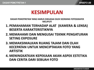 KESIMPULAN
DASAR PEMOTRETAN YANG HARUS DIKUASAI OLEH SEORANG FOTOGRAFER
MELIPUTI
1. PEMAHAMAN TERHADAP ALAT (KAMERA & LENSA)
BESERTA KARAKTERISTIKNYA
2. MEMAHAMI DAN MENGUSAI TEKNIK PENGATURAN
SETING EXPOSURE
3. MEMAKSIMALKAN RUANG TAJAM DAN OLAH
KECEPATAN UNTUK MENCIPTAKAN FOTO YANG
ARTISTIK
4. MENINGKATKAN KEPEKAAN AKAN ASPEK ESTETIKA
DAN CERITA DARI SEBUAH FOTO
 