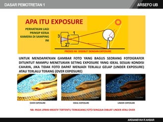 PERHATIKAN LAGI
PRINSIP KERJA
KAMERA DI SAMPING
INI
PROSES INI DISEBUT DENGAN EXPOSURE
UNTUK MENDAPATKAN GAMBAR FOTO YANG BAGUS SEORANG FOTOGRAFER
DITUNTUT MAMPU MENETUKAN SETING EXPOSURE YANG IDEAL SESUAI KONDISI
CAHAYA, JIKA TIDAK FOTO DAPAT MENJADI TERLALU GELAP (UNDER EXPOSURE)
ATAU TERLALU TERANG (OVER EXPOSURE)
NB: PADA UPAYA KREATIF TERTENTU TERKADANG FOTO SENGAJA DIBUAT UNDER ATAU OVER
APA ITU EXPOSURE
OVER EXPOSURE IDEAL EXPOSURE UNDER EXPOSURE
 