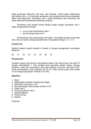 Diktat Mata Kuliah Dasar Pemrograman Komputer – FT-UAJM Page 136
Pada perulangan While-Do, nilai awal dari Variabel kontrol selalu didefinisikan
lebih dahulu mis x :=0. Kemudian perubahan nilai variabel kontrol harus dinyatakan
dalam blok Begin-End. Perubahan nilai x dapat bertambah atau berkurang dan
dapat ditentukan berdasarkan kebutuhan program.
Perubahan nilai variabel kontrol bertipe integer dengan perubahan nilai 1
dapat menggunakan perintah :
 inc (x) untuk pertambahan nilai 1
 dec (x) pengurangan nilai 1
Pertambahan atau pengurangan nilai selain 1 dinyatakan dengan persamaan
linier. Mis var kontrol x dengan pertambahan 4 dinyatakan dengan x := x + 4.
Contoh 6.19
Buatlah program seperti tampilan di bawah ini dengan penggunakan perulangan
While-Do.
20 21 22 23 24 25 26 27
Penyelesaian
Tampilan output yang diminta menunjukkan bawah nilai awal 20 dan nilai akhir 27
dengan pertambahan 1. TIpe variabel yang digunakan adalah integer. Dengan
demikian, maka kita menentukan nilai awal misalnya a=20 dan nilai akhir a=27.
Untuk menampilkan urutan bilangan 20 s/d 27, maka kondisi pada while adalah
a<=27 dengan pernyataan WHILE a<=27 DO.
Algoritma
1. Mulai
2. Deklarasikan variabel a dengan tipe integer
3. Definisikan nilai awal a = 20
4. Buat perulangan while dengan kondisi a<=27
5. Cetak nilai a
6. Hitung perubahan nilai a
7. Ulangi langkah 4
8. Press any key
9. Selesai
Flowchart
 