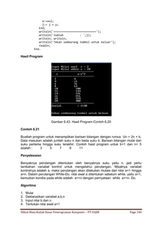 Diktat Mata Kuliah Dasar Pemrograman Komputer – FT-UAJM Page 140
a:=a+2;
j:= j + y;
End;
writeln('==========================');
writeln('Jumlah : ',j);
writeln; writeln;
writeln('Tekan sembarang tombol untuk keluar');
readln;
End.
Hasil Program
Gambar 6.43. Hasil Program Contoh 6.20
Contoh 6.21
Buatlah program untuk menampilkan barisan bilangan dengan rumus Un = 2n + b.
Data masukan adalah jumlah suku n dan beda suku b. Barisan bilangan mulai dari
suku pertama hingga suku terakhir. Contoh hasil program untuk b=1 dan n= 5
adalah : 3 5 7 9 11
Penyelesaian
Banyaknya perulangan ditentukan oleh banyaknya suku yaitu n. jadi perlu
tambahan variabel kontrol untuk mengetahui perulangan. Misalnya variabel
kontrolnya adalah a, maka perulangan akan dilakukan mulaia dari nilai a=1 hingga
a=n. Dalam perulangan While-Do, nilai awal a ditentukan sebelum while, yaitu a=1,
kemudian kondisi pada while adalah a<=n dengan pernyataan while a<=n. Do.
Algoritma
1. Mulai
2. Deklarasikan variabel a,b,n
3. Input nilai b dan n
4. Tentukan nilai awal a=1
 