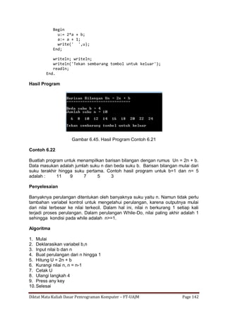 Diktat Mata Kuliah Dasar Pemrograman Komputer – FT-UAJM Page 142
Begin
u:= 2*a + b;
a:= a + 1;
write(' ',u);
End;
writeln; writeln;
writeln('Tekan sembarang tombol untuk keluar');
readln;
End.
Hasil Program
Gambar 6.45. Hasil Program Contoh 6.21
Contoh 6.22
Buatlah program untuk menampilkan barisan bilangan dengan rumus Un = 2n + b.
Data masukan adalah jumlah suku n dan beda suku b. Barisan bilangan mulai dari
suku terakhir hingga suku pertama. Contoh hasil program untuk b=1 dan n= 5
adalah : 11 9 7 5 3
Penyelesaian
Banyaknya perulangan ditentukan oleh banyaknya suku yaitu n. Namun tidak perlu
tambahan variabel kontrol untuk mengetahui perulangan, karena outputnya mulai
dari nilai terbesar ke nilai terkecil. Dalam hal ini, nilai n berkurang 1 setiap kali
terjadi proses perulangan. Dalam perulangan While-Do, nilai paling akhir adalah 1
sehingga kondisi pada while adalah n>=1.
Algoritma
1. Mulai
2. Deklarasikan variabel b,n
3. Input nilai b dan n
4. Buat perulangan dari n hingga 1
5. Hitung U = 2n + b
6. Kurangi nilai n, n = n-1
7. Cetak U
8. Ulangi langkah 4
9. Press any key
10.Selesai
 