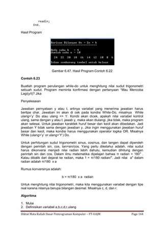 Diktat Mata Kuliah Dasar Pemrograman Komputer – FT-UAJM Page 144
readln;
End.
Hasil Program
Gambar 6.47. Hasil Program Contoh 6.22
Contoh 6.23
Buatlah program perulangan while-do untuk menghitung nilai sudut trigonometri
sebuah sudut. Program meminta konfirmasi dengan pertanyaan “Mau Mencoba
Lagi(y/t)? Jika
Penyelesaian
Jawaban pernyataan y atau t, artinya variabel yang menerima jawaban harus
bertipe char. Jawaban ini akan di cek pada kondisi While-Do, misalnya While
ulang=‟y‟ Do atau ulang <> „t‟. Kondii akan dicek, apakah nilai variabel kontrol
ulang, sama dengan y atau t. jawab y, maka akan diulangi, jika tidak, maka program
akan selesai. Untuk jawaban karaktek huruf besar dan kecil akan dibedakan. Jadi
jawaban Y tidak sama dengan jawaban y. Jika ingin menggunakan jawaban huruf
besar dan kecil, maka kondisi harus menggunakan operator logika OR. Misalnya
While (ulang=‟y‟ or ulang=‟Y‟) Do.
Untuk perhitungan sudut trigonometri sinus, cosinus, dan tangen dapat diperoleh
dengan perintah sin, cos, tan=sin/cos. Yang perlu diketahui adalah, nilai sudut
harus dikonversi menjadi nilai radian lebih dahulu, kemudian dihitung dengan
perintah sin dan cos. Dalam ilmu matematika dipelajari bahwa π radian = 180o
.
Kalau dibalik dari dejarat ke radian, maka 1 = π/180 radian/o
. Jadi nilai ao
dalam
radian adalah π/180 x a
Rumus konversinya adalah:
b = π/180 x a radian
Untuk menghitung nilai trigonometri, maka kita menggunakan variabel dengan tipe
real karena nilainya berupa bilangan desimal. Misalnya c, d, dan r.
Algoritma
1. Mulai
2. Definisikan variabel a,b,c,d,r,ulang
 