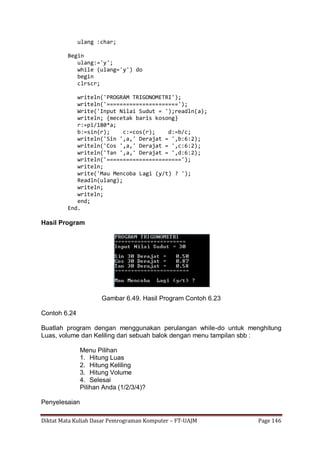 Diktat Mata Kuliah Dasar Pemrograman Komputer – FT-UAJM Page 146
ulang :char;
Begin
ulang:='y';
while (ulang='y') do
begin
clrscr;
writeln('PROGRAM TRIGONOMETRI');
writeln('======================');
Write('Input Nilai Sudut = ');readln(a);
writeln; {mecetak baris kosong}
r:=pi/180*a;
b:=sin(r); c:=cos(r); d:=b/c;
writeln('Sin ',a,' Derajat = ',b:6:2);
writeln('Cos ',a,' Derajat = ',c:6:2);
writeln('Tan ',a,' Derajat = ',d:6:2);
writeln('=======================');
writeln;
write('Mau Mencoba Lagi (y/t) ? ');
Readln(ulang);
writeln;
writeln;
end;
End.
Hasil Program
Gambar 6.49. Hasil Program Contoh 6.23
Contoh 6.24
Buatlah program dengan menggunakan perulangan while-do untuk menghitung
Luas, volume dan Keliling dari sebuah balok dengan menu tampilan sbb :
Menu Pilihan
1. Hitung Luas
2. Hitung Keliling
3. Hitung Volume
4. Selesai
Pilihan Anda (1/2/3/4)?
Penyelesaian
 