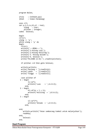 Diktat Mata Kuliah Dasar Pemrograman Komputer – FT-UAJM Page 149
program Balok;
{File : Cnth624.pas}
{Oleh : Simon Patabang}
uses crt;
var p,l,t,Ls,kl,vl : real;
ulang : char;
pilihan : integer;
Label Selesai;
begin
clrscr;
ulang := 'y';
while ulang = 'y' do
Begin
clrscr;
writeln('---MENU---');
writeln('1.Hitung Luas');
writeln('2.Hitung Keliling');
writeln('3. Hitung Volume');
writeln('4. Selesai');
write('PILIHAN [1-4]:') ;readln(pilihan);
if pilihan >=4 then goto Selesai;
writeln;writeln;
write('Panjang = ');readln(p);
write('Lebar = ');readln(l);
write('Tinggi = ');readln(t);
case pilihan of
1 : begin
ls:=p*l;
writeln('Luas = ',ls:6:2);
end;
2 : begin
kl:=4*(p + l + t);
writeln('Keliling = ',kl:6:2);
end;
3 : begin
vl:=p*l*t;
writeln('Volume = ',vl:6:2);
end;
end;
writeln;writeln('Tekan sembarang tombol untuk melanjutkan');
readkey;
end;
Selesai:
end.
Hasil Program
 