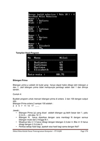 Diktat Mata Kuliah Dasar Pemrograman Komputer – FT-UAJM Page 178
Tampilan Hasil Program
Bilangan Prima
Bilangan prima p adalah bil bulat yang hanya dapat habis dibagi oleh bilangan p
dan 1. Jadi bilangan prima tidak mempunyai pembagi selain dari 1 dan dirinya
sendiri.
Contoh 4:
Buatlah program untuk mencari bilangan prima di antara 2 dan 100 dengan output
sbb:
Bilangan Prima antara 2 sampai 100 adalah :
2 3 5 7 11 13 17 .......
Jawab :
• Bilangan Prima (p) yang dicari adalah bilangan yg lebih besar dari 1, yaitu
2,3,4,5,….dst atau N >1,
• Bilangan N harus diperiksa dengan cara membagi N dengan semua
bilangan mulai dari 2 hingga N-1.
• Misalnya bila n= 5 harus dibagi dengan bilangan 2,3,dan 4. Bila n= 6 harus
dibagi dengan 2,3,4,dan 5.
• Periksa setiap hasil bagi, apakah sisa hasil bagi sama dengan Nol?
 