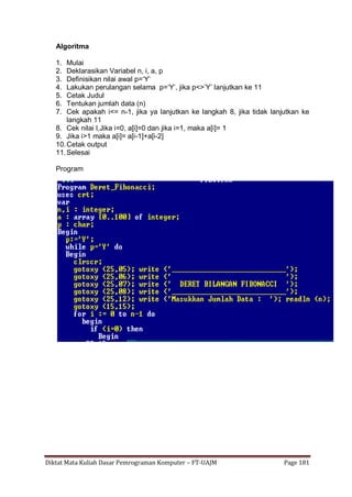 Diktat Mata Kuliah Dasar Pemrograman Komputer – FT-UAJM Page 181
Algoritma
1. Mulai
2. Deklarasikan Variabel n, i, a, p
3. Definisikan nilai awal p=„Y‟
4. Lakukan perulangan selama p=„Y‟, jika p<>‟Y‟ lanjutkan ke 11
5. Cetak Judul
6. Tentukan jumlah data (n)
7. Cek apakah i<= n-1, jika ya lanjutkan ke langkah 8, jika tidak lanjutkan ke
langkah 11
8. Cek nilai I,Jika i=0, a[i]=0 dan jika i=1, maka a[i]= 1
9. Jika i>1 maka a[i]= a[i-1]+a[i-2]
10.Cetak output
11.Selesai
Program
 