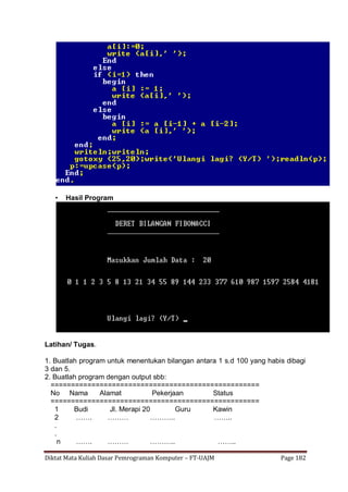 Diktat Mata Kuliah Dasar Pemrograman Komputer – FT-UAJM Page 182
• Hasil Program
Latihan/ Tugas.
1. Buatlah program untuk menentukan bilangan antara 1 s.d 100 yang habis dibagi
3 dan 5.
2. Buatlah program dengan output sbb:
===================================================
No Nama Alamat Pekerjaan Status
===================================================
1 Budi Jl. Merapi 20 Guru Kawin
2 ……. ……… ……….. ……..
.
.
n ……. ……… ……….. ……..
 