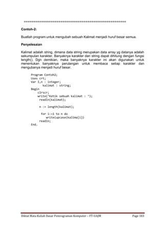 Diktat Mata Kuliah Dasar Pemrograman Komputer – FT-UAJM Page 183
=====================================================
Contoh-2:
Buatlah program untuk mengubah sebuah Kalimat menjadi huruf besar semua.
Penyelesaian
Kalimat adalah string, dimana data string merupakan data array yg datanya adalah
sekumpulan karakter. Banyaknya karakter dari string dapat dihitung dengan fungsi
length(). Dgn demikian, maka banyaknya karakter ini akan digunakan untuk
menentukan banyaknya perulangan untuk membaca setiap karakter dan
mengubanya menjadi huruf besar.
Program Contoh2;
Uses crt;
Var I,n : integer;
kalimat : string;
Begin
clrscr;
write(‘Ketik sebuah kalimat : ‘);
readln(kalimat);
n := length(kalimat);
for i:=1 to n do
write(upcase(kalima[i])
readln;
End.
 