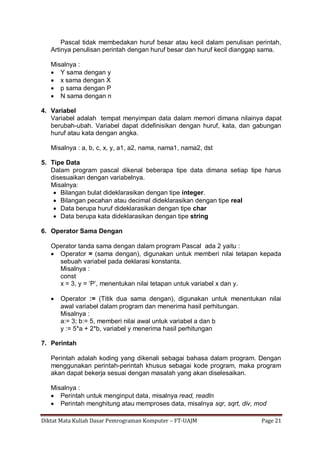 Diktat Mata Kuliah Dasar Pemrograman Komputer – FT-UAJM Page 21
Pascal tidak membedakan huruf besar atau kecil dalam penulisan perintah,
Artinya penulisan perintah dengan huruf besar dan huruf kecil dianggap sama.
Misalnya :
 Y sama dengan y
 x sama dengan X
 p sama dengan P
 N sama dengan n
4. Variabel
Variabel adalah tempat menyimpan data dalam memori dimana nilainya dapat
berubah-ubah. Variabel dapat didefinisikan dengan huruf, kata, dan gabungan
huruf atau kata dengan angka.
Misalnya : a, b, c, x, y, a1, a2, nama, nama1, nama2, dst
5. Tipe Data
Dalam program pascal dikenal beberapa tipe data dimana setiap tipe harus
disesuaikan dengan variabelnya.
Misalnya:
 Bilangan bulat dideklarasikan dengan tipe integer.
 Bilangan pecahan atau decimal dideklarasikan dengan tipe real
 Data berupa huruf dideklarasikan dengan tipe char
 Data berupa kata dideklarasikan dengan tipe string
6. Operator Sama Dengan
Operator tanda sama dengan dalam program Pascal ada 2 yaitu :
 Operator = (sama dengan), digunakan untuk memberi nilai tetapan kepada
sebuah variabel pada deklarasi konstanta.
Misalnya :
const
x = 3, y = „P‟, menentukan nilai tetapan untuk variabel x dan y.
 Operator := (Titik dua sama dengan), digunakan untuk menentukan nilai
awal variabel dalam program dan menerima hasil perhitungan.
Misalnya :
a:= 3; b:= 5, memberi nilai awal untuk variabel a dan b
y := 5*a + 2*b, variabel y menerima hasil perhitungan
7. Perintah
Perintah adalah koding yang dikenali sebagai bahasa dalam program. Dengan
menggunakan perintah-perintah khusus sebagai kode program, maka program
akan dapat bekerja sesuai dengan masalah yang akan diselesaikan.
Misalnya :
 Perintah untuk menginput data, misalnya read, readln
 Perintah menghitung atau memproses data, misalnya sqr, sqrt, div, mod
 
