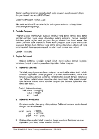 Diktat Mata Kuliah Dasar Pemrograman Komputer – FT-UAJM Page 23
Bagian awal dari program pascal adalah judul program. Judul program ditulis
dengan diawali kata kunci PROGRAM.
Misalnya : Program Rumus_ABC
Jika judul terdiri dari 2 kata atau lebih, maka gunakan tanda hubung bawah
untuk menghubungkannya.
2. Pustaka Program
Program pascal mempunyai pustaka (library) yang berisi kamus atau daftar
perintah-perintah yang akan digunakan dalam program. Kamus tersebut
diaktifkan pada bagian awal program dengan diawali kata kunci uses. Jika
kamus perintah tidak diaktifkan, maka kode program tidak dapat melakukan
tugasnya dengan baik. Kamus yang paling sering digunakan adalah crt yang
berisi perintah dasar program seperti perintah input, proses, dan output.
Contoh : uses crt;
3. Bagian Deklarasi
Bagian deklarasi sebagai tempat untuk menyebutkan semua variabel,
konstanta, fungsi, prosedur yang akan digunakan dalam program.
1. Deklarasi variabel.
Variabel yang digunakan dalam program harus dideklarasikan lebih dahulu
sebelum digunakan dalam program. Jika tidak dideklarasikan, maka akan
terjadi kesalahan (error). Deklarasi variabel selalu diawali dengan kata kunci
var. Setiap variabel akan menerima dan menyimpan data sesuai dengan
tipe datanya. Antara nama variabel dengan tipe datanya dipisahkan oleh
tanda titik dua (:).
Contoh deklarasi variabel:
VAR nama : String[25];
a,b,c : Integer;
x,y : real;
2. Deklarasi Konstanta
Konstanta adalah data yang nilainya tetap. Deklarasi kontanta selalu diawali
dengan kata kunci const.
const Nama = ‟BUDI‟;
gaji = 1500000;
pajak = 0.1 {10%}
3. Deklarasi lain adalah label, prosedur, fungsi, dan type. Deklarasi ini akan
dijelaskan pada saat materi tersebut dibahas.
 