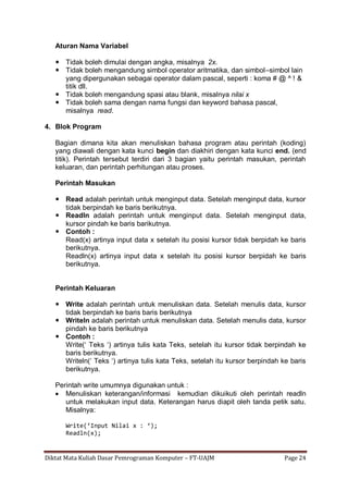 Diktat Mata Kuliah Dasar Pemrograman Komputer – FT-UAJM Page 24
Aturan Nama Variabel
 Tidak boleh dimulai dengan angka, misalnya 2x.
 Tidak boleh mengandung simbol operator aritmatika, dan simbol–simbol lain
yang dipergunakan sebagai operator dalam pascal, seperti : koma # @ ^ ! &
titik dll.
 Tidak boleh mengandung spasi atau blank, misalnya nilai x
 Tidak boleh sama dengan nama fungsi dan keyword bahasa pascal,
misalnya read.
4. Blok Program
Bagian dimana kita akan menuliskan bahasa program atau perintah (koding)
yang diawali dengan kata kunci begin dan diakhiri dengan kata kunci end. (end
titik). Perintah tersebut terdiri dari 3 bagian yaitu perintah masukan, perintah
keluaran, dan perintah perhitungan atau proses.
Perintah Masukan
 Read adalah perintah untuk menginput data. Setelah menginput data, kursor
tidak berpindah ke baris berikutnya.
 Readln adalah perintah untuk menginput data. Setelah menginput data,
kursor pindah ke baris barikutnya.
 Contoh :
Read(x) artinya input data x setelah itu posisi kursor tidak berpidah ke baris
berikutnya.
Readln(x) artinya input data x setelah itu posisi kursor berpidah ke baris
berikutnya.
Perintah Keluaran
 Write adalah perintah untuk menuliskan data. Setelah menulis data, kursor
tidak berpindah ke baris baris berikutnya
 Writeln adalah perintah untuk menuliskan data. Setelah menulis data, kursor
pindah ke baris berikutnya
 Contoh :
Write(„ Teks „) artinya tulis kata Teks, setelah itu kursor tidak berpindah ke
baris berikutnya.
Writeln(„ Teks „) artinya tulis kata Teks, setelah itu kursor berpindah ke baris
berikutnya.
Perintah write umumnya digunakan untuk :
 Menuliskan keterangan/informasi kemudian dikuikuti oleh perintah readln
untuk melakukan input data. Keterangan harus diapit oleh tanda petik satu.
Misalnya:
Write(‘Input Nilai x : ‘);
Readln(x);
 