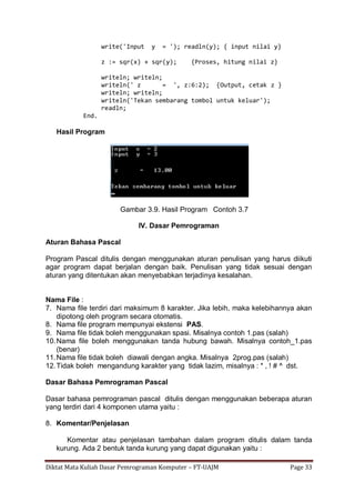 Diktat Mata Kuliah Dasar Pemrograman Komputer – FT-UAJM Page 33
write('Input y = '); readln(y); { input nilai y}
z := sqr(x) + sqr(y); {Proses, hitung nilai z}
writeln; writeln;
writeln(' z = ', z:6:2); {Output, cetak z }
writeln; writeln;
writeln('Tekan sembarang tombol untuk keluar');
readln;
End.
Hasil Program
Gambar 3.9. Hasil Program Contoh 3.7
IV. Dasar Pemrograman
Aturan Bahasa Pascal
Program Pascal ditulis dengan menggunakan aturan penulisan yang harus diikuti
agar program dapat berjalan dengan baik. Penulisan yang tidak sesuai dengan
aturan yang ditentukan akan menyebabkan terjadinya kesalahan.
Nama File :
7. Nama file terdiri dari maksimum 8 karakter. Jika lebih, maka kelebihannya akan
dipotong oleh program secara otomatis.
8. Nama file program mempunyai ekstensi PAS.
9. Nama file tidak boleh menggunakan spasi. Misalnya contoh 1.pas (salah)
10.Nama file boleh menggunakan tanda hubung bawah. Misalnya contoh_1.pas
(benar)
11.Nama file tidak boleh diawali dengan angka. Misalnya 2prog.pas (salah)
12.Tidak boleh mengandung karakter yang tidak lazim, misalnya : * , ! # ^ dst.
Dasar Bahasa Pemrograman Pascal
Dasar bahasa pemrograman pascal ditulis dengan menggunakan beberapa aturan
yang terdiri dari 4 komponen utama yaitu :
8. Komentar/Penjelasan
Komentar atau penjelasan tambahan dalam program ditulis dalam tanda
kurung. Ada 2 bentuk tanda kurung yang dapat digunakan yaitu :
 