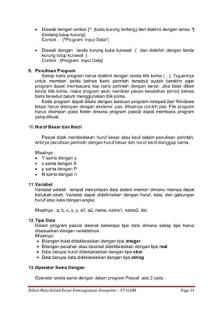 Diktat Mata Kuliah Dasar Pemrograman Komputer – FT-UAJM Page 34
 Diawali dengan simbol (* (buka kurung bintang) dan diakhiri dengan tanda *)
(bintang tutup kurung)
Contoh : (*Program Input Data*)
 Diawali dengan tanda kurung buka kurawal { dan diakihiri dengan tanda
kurung tutup kurawal }.
Contoh : {Program Input Data}
9. Penulisan Program
Setiap baris program harus diakhiri dengan tanda titik koma ( ; ). Tujuannya
untuk memberi tanda bahwa baris perintah tersebut sudah berakhir agar
program dapat membacara tiap baris perintah dengan benar. Jika tidak diberi
tanda titik koma, maka program akan memberi pesan kesalahan (error) bahwa
baris tersebut belum menggunakan titik koma.
Kode program dapat ditulis dengan bantuan program notepad dari Windows
tetapi harus disimpan dengan ekstensi .pas. Misalnya contoh.pas. File program
harus disimpan pada folder dimana program pascal dapat membaca program
yang dibuat.
10.Huruf Besar dan Kecil
Pascal tidak membedakan huruf besar atau kecil dalam penulisan perintah,
Artinya penulisan perintah dengan huruf besar dan huruf kecil dianggap sama.
Misalnya :
 Y sama dengan y
 x sama dengan X
 p sama dengan P
 N sama dengan n
11.Variabel
Variabel adalah tempat menyimpan data dalam memori dimana nilainya dapat
berubah-ubah. Variabel dapat didefinisikan dengan huruf, kata, dan gabungan
huruf atau kata dengan angka.
Misalnya : a, b, c, x, y, a1, a2, nama, nama1, nama2, dst
12.Tipe Data
Dalam program pascal dikenal beberapa tipe data dimana setiap tipe harus
disesuaikan dengan variabelnya.
Misalnya:
 Bilangan bulat dideklarasikan dengan tipe integer.
 Bilangan pecahan atau decimal dideklarasikan dengan tipe real
 Data berupa huruf dideklarasikan dengan tipe char
 Data berupa kata dideklarasikan dengan tipe string
13.Operator Sama Dengan
Operator tanda sama dengan dalam program Pascal ada 2 yaitu :
 
