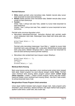 Diktat Mata Kuliah Dasar Pemrograman Komputer – FT-UAJM Page 38
Perintah Keluaran
 Write adalah perintah untuk menuliskan data. Setelah menulis data, kursor
tidak berpindah ke baris baris berikutnya
 Writeln adalah perintah untuk menuliskan data. Setelah menulis data, kursor
pindah ke baris berikutnya
 Contoh :
Write(„ Teks „) artinya tulis kata Teks, setelah itu kursor tidak berpindah ke
baris berikutnya.
Writeln(„ Teks „) artinya tulis kata Teks, setelah itu kursor berpindah ke baris
berikutnya.
Perintah write umumnya digunakan untuk :
 Menuliskan keterangan/informasi kemudian dikuikuti oleh perintah readln
untuk melakukan input data. Keterangan harus diapit oleh tanda petik satu.
Misalnya:
Write(‘Input Nilai x : ‘);
Readln(x);
Perintah write menuliskan keterangan „Input Nilai x :‟ setelah itu kursor tidak
berpindah baris yang sehingga nilai x yang akan diketik/diinput berada pada
baris yang sama. Setelah menginput nilai x, maka kursor kan berpindah ke
baris ke baris berikutnya karena perintah readln(x).
 Menuliskan nilai variabel baik input maupun output. Misalnya :
Write(‘Input Nilai x : ‘);
Readln(x);
y:= 2*x;
writeln(‘Nilai y = ‘,y);
Membuat Baris Kosong
Baris yang kosong sering digunakan untuk membuat jarak antara baris menjadi
lebih jelas. Dalam program ms word dikenal dengan instilah Enter. Perintah
untuk membuat baris kosong dalam program pascal adalah writeln tanpa
diikuti argumen ( writeln; ). Dalam Contoh program, sering ada kata writeln;
tujuannya adalah untuk membuat baris kosong (enter). Jika ada 2 kata writeln;
itu artinya berpindah baris 2 kali.
Menghentikan Proses Program Untuk sementara
Untuk dapat melihat tampilan hasil program dengan baik, maka program perlu
dihentikan untuk sementara. Selama berhenti, kita dapat melihat hasil program,
apakah sudah benar, sudah baik, atau sudah rapi.
 