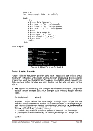Diktat Mata Kuliah Dasar Pemrograman Komputer – FT-UAJM Page 53
Uses crt;
Var nama, alamat, kota : string[30];
Begin
clrscr;
writeln (‘Data Masukan’);
write(‘Nama : ‘); readln(nama);
write(‘Alamat : ‘); readln(alamat);
write(‘Kota : ‘); readln(kota);
writeln;
writeln (‘Data Keluaran’);
writeln(‘Nama : ‘, nama);
writeln(‘Alamat : ‘, alamat);
writeln(‘Kota : ‘, kota);
readln;
End.
Hasil Program
Gambar 4.6 Hasil Program Contoh 4.3
Fungsi Standart Arimatika
Fungsi standart merupakan perintah yang telah disediakan oleh Pascal untuk
melakukan perhitungan untuk tujuan tertentu. Perintah tersebut siap digunakan oleh
programmer untuk membuat program. Yang perlu diperhatikan adalah masalah tipe
data dari hasil setiap perintah, ada yang bertipe real dan ada juga yang bertipe
integer.
1. Abs digunakan untuk mengubah bilangan negatip menjadi bilangan positip atau
absolut sebuah bilangan, baik untuk bilangan bulat (integer) maupun desimal
(real).
Bentuk Perintah : abs(x)
Argumen x dapat bertipe real atau integer. Hasilnya dapat bertipe real jika
diterima oleh variabel bertipe real dan dapat bertipe integer jika x bertipe integer
dan hasilnya diterima oleh variabel bertipe integer. Misalnya a,b,c bertipe real
dan x,y bertipe integer maka pernyataan :
 x:=abs(y) dan b:=abs(y) adalah benar karena argumen y bertipe integer
 y:=abs(b) adalah salah karena y bertipe integer sedangkan b bertipe real
Contoh :
 
