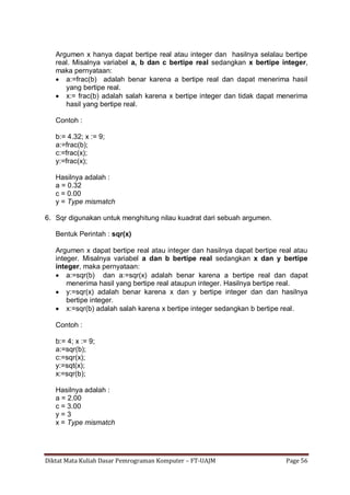 Diktat Mata Kuliah Dasar Pemrograman Komputer – FT-UAJM Page 56
Argumen x hanya dapat bertipe real atau integer dan hasilnya selalau bertipe
real. Misalnya variabel a, b dan c bertipe real sedangkan x bertipe integer,
maka pernyataan:
 a:=frac(b) adalah benar karena a bertipe real dan dapat menerima hasil
yang bertipe real.
 x:= frac(b) adalah salah karena x bertipe integer dan tidak dapat menerima
hasil yang bertipe real.
Contoh :
b:= 4.32; x := 9;
a:=frac(b);
c:=frac(x);
y:=frac(x);
Hasilnya adalah :
a = 0.32
c = 0.00
y = Type mismatch
6. Sqr digunakan untuk menghitung nilau kuadrat dari sebuah argumen.
Bentuk Perintah : sqr(x)
Argumen x dapat bertipe real atau integer dan hasilnya dapat bertipe real atau
integer. Misalnya variabel a dan b bertipe real sedangkan x dan y bertipe
integer, maka pernyataan:
 a:=sqr(b) dan a:=sqr(x) adalah benar karena a bertipe real dan dapat
menerima hasil yang bertipe real ataupun integer. Hasilnya bertipe real.
 y:=sqr(x) adalah benar karena x dan y bertipe integer dan dan hasilnya
bertipe integer.
 x:=sqr(b) adalah salah karena x bertipe integer sedangkan b bertipe real.
Contoh :
b:= 4; x := 9;
a:=sqr(b);
c:=sqr(x);
y:=sqt(x);
x:=sqr(b);
Hasilnya adalah :
a = 2.00
c = 3.00
y = 3
x = Type mismatch
 