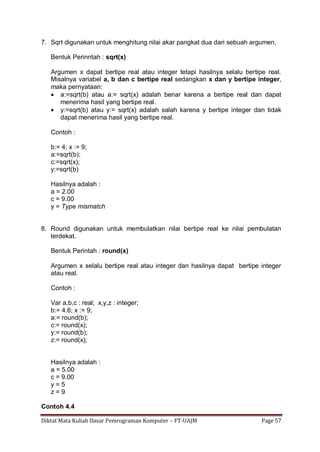 Diktat Mata Kuliah Dasar Pemrograman Komputer – FT-UAJM Page 57
7. Sqrt digunakan untuk menghitung nilai akar pangkat dua dari sebuah argumen.
Bentuk Perinntah : sqrt(x)
Argumen x dapat bertipe real atau integer tetapi hasilnya selalu bertipe real.
Misalnya variabel a, b dan c bertipe real sedangkan x dan y bertipe integer,
maka pernyataan:
 a:=sqrt(b) atau a:= sqrt(x) adalah benar karena a bertipe real dan dapat
menerima hasil yang bertipe real.
 y:=sqrt(b) atau y:= sqrt(x) adalah salah karena y bertipe integer dan tidak
dapat menerima hasil yang bertipe real.
Contoh :
b:= 4; x := 9;
a:=sqrt(b);
c:=sqrt(x);
y:=sqrt(b)
Hasilnya adalah :
a = 2.00
c = 9.00
y = Type mismatch
8. Round digunakan untuk membulatkan nilai bertipe real ke nilai pembulatan
terdekat.
Bentuk Perintah : round(x)
Argumen x selalu bertipe real atau integer dan hasilnya dapat bertipe integer
atau real.
Contoh :
Var a,b,c : real; x,y,z : integer;
b:= 4.6; x := 9;
a:= round(b);
c:= round(x);
y:= round(b);
z:= round(x);
Hasilnya adalah :
a = 5.00
c = 9.00
y = 5
z = 9
Contoh 4.4
 