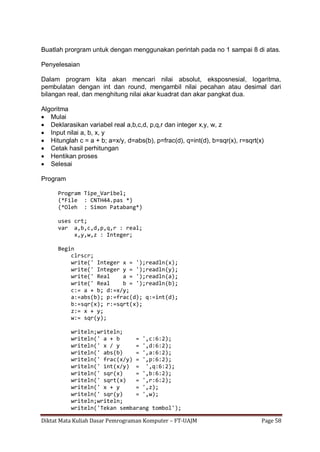 Diktat Mata Kuliah Dasar Pemrograman Komputer – FT-UAJM Page 58
Buatlah prorgram untuk dengan menggunakan perintah pada no 1 sampai 8 di atas.
Penyelesaian
Dalam program kita akan mencari nilai absolut, eksposnesial, logaritma,
pembulatan dengan int dan round, mengambil nilai pecahan atau desimal dari
bilangan real, dan menghitung nilai akar kuadrat dan akar pangkat dua.
Algoritma
 Mulai
 Deklarasikan variabel real a,b,c,d, p,q,r dan integer x,y, w, z
 Input nilai a, b, x, y
 Hitunglah c = a + b; a=x/y, d=abs(b), p=frac(d), q=int(d), b=sqr(x), r=sqrt(x)
 Cetak hasil perhitungan
 Hentikan proses
 Selesai
Program
Program Tipe_Varibel;
(*File : CNTH44.pas *)
(*Oleh : Simon Patabang*)
uses crt;
var a,b,c,d,p,q,r : real;
x,y,w,z : Integer;
Begin
clrscr;
write(' Integer x = ');readln(x);
write(' Integer y = ');readln(y);
write(' Real a = ');readln(a);
write(' Real b = ');readln(b);
c:= a + b; d:=x/y;
a:=abs(b); p:=frac(d); q:=int(d);
b:=sqr(x); r:=sqrt(x);
z:= x + y;
w:= sqr(y);
writeln;writeln;
writeln(' a + b = ',c:6:2);
writeln(' x / y = ',d:6:2);
writeln(' abs(b) = ',a:6:2);
writeln(' frac(x/y) = ',p:6:2);
writeln(' int(x/y) = ',q:6:2);
writeln(' sqr(x) = ',b:6:2);
writeln(' sqrt(x) = ',r:6:2);
writeln(' x + y = ',z);
writeln(' sqr(y) = ',w);
writeln;writeln;
writeln('Tekan sembarang tombol');
 