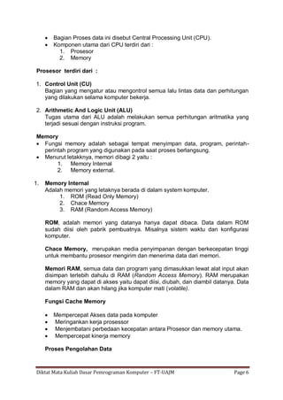 Diktat Mata Kuliah Dasar Pemrograman Komputer – FT-UAJM Page 6
 Bagian Proses data ini disebut Central Processing Unit (CPU).
 Komponen utama dari CPU terdiri dari :
1. Prosesor
2. Memory
Prosesor terdiri dari :
1. Control Unit (CU)
Bagian yang mengatur atau mengontrol semua lalu lintas data dan perhitungan
yang dilakukan selama komputer bekerja.
2. Arithmetic And Logic Unit (ALU)
Tugas utama dari ALU adalah melakukan semua perhitungan aritmatika yang
terjadi sesuai dengan instruksi program.
Memory
 Fungsi memory adalah sebagai tempat menyimpan data, program, perintah-
perintah program yang digunakan pada saat proses berlangsung.
 Menurut letakknya, memori dibagi 2 yaitu :
1. Memory Internal
2. Memory external.
1. Memory Internal
Adalah memori yang letaknya berada di dalam system komputer.
1. ROM (Read Only Memory)
2. Chace Memory
3. RAM (Random Access Memory)
ROM, adalah memori yang datanya hanya dapat dibaca. Data dalam ROM
sudah diisi oleh pabrik pembuatnya. Misalnya sistem waktu dan konfigurasi
komputer.
Chace Memory, merupakan media penyimpanan dengan berkecepatan tinggi
untuk membantu prosesor mengirim dan menerima data dari memori.
Memori RAM, semua data dan program yang dimasukkan lewat alat input akan
disimpan terlebih dahulu di RAM (Random Access Memory). RAM merupakan
memory yang dapat di akses yaitu dapat diisi, diubah, dan diambil datanya. Data
dalam RAM dan akan hilang jika komputer mati (volatile).
Fungsi Cache Memory
 Mempercepat Akses data pada komputer
 Meringankan kerja prosessor
 Menjembatani perbedaan kecepatan antara Prosesor dan memory utama.
 Mempercepat kinerja memory
Proses Pengolahan Data
 