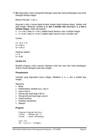 Diktat Mata Kuliah Dasar Pemrograman Komputer – FT-UAJM Page 61
11.Div digunakan untuk mengambil bilangan bulat dari hasil pembangian dua buah
bilangan bertipe integer
Bentuk Perintah : x div y
Argumen x dan y hanya dapat bertipe integer tetapi hasilnya dapat bertipe real
atau integer. Misalnya variabel a, b, dan c bertipe real sedangkan x, y dan z
bertipe integer, maka pernyataan:
 z:= x div y atau a:= x div y adalah benar karena x dan y bertipe integer.
 z:= b div c atau a:= b div c adalah salah karena b dan c bertipe real.
Contoh :
x:= 14; y := 3;
z:= x div y
a:= x div y
Hasilnya adalah :
z = 4
a = 4.00
Contoh 4.6
Buatlah program untuk mencari bilangan bulat dan sisa dari hasil pembagian
antara 2 buah bilangan bulat atau integer.
Penyelesaian
Variabel yang digunakan harus integer. Misalkan a, b, c, dan d adalah tipe
integer.
Algoritma
 Mulai
 Deklarasikan variabel a,b,c, dan d
 Input a dan b
 Hitung sisa hasil bagi a dan b
 Hitung bil bulat hasil bagi a dan b
 Cetak hasilnya
 Hentikan sementara
 Selesai
Program
Program Program Mod_Div;
(*File : CNTH46.pas *)
(*Oleh : Simon Patabang*)
uses crt;
var a,b,c,d : integer;
 