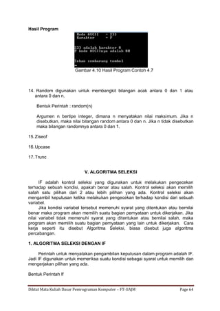 Diktat Mata Kuliah Dasar Pemrograman Komputer – FT-UAJM Page 64
Hasil Program
Gambar 4.10 Hasil Program Contoh 4.7
14. Random digunakan untuk membangkit bilangan acak antara 0 dan 1 atau
antara 0 dan n.
Bentuk Perintah : random(n)
Argumen n bertipe integer, dimana n menyatakan nilai maksimum. Jika n
disebutkan, maka nilai bilangan random antara 0 dan n. Jika n tidak disebutkan
maka bilangan randomnya antara 0 dan 1.
15.Ziseof
16.Upcase
17.Trunc
V. ALGORITMA SELEKSI
IF adalah kontrol seleksi yang digunakan untuk melakukan pengecekan
terhadap sebuah kondisi, apakah benar atau salah. Kontrol seleksi akan memilih
salah satu pilihan dari 2 atau lebih pilihan yang ada. Kontrol seleksi akan
mengambil keputusan ketika melakukan pengecekan terhadap kondisi dari sebuah
variabel.
Jika kondisi variabel tersebut memenuhi syarat yang ditentukan atau bernilai
benar maka program akan memilih suatu bagian pernyataan untuk dikerjakan. Jika
nilai variabel tidak memenuhi syarat yang ditentukan atau bernilai salah, maka
program akan memilih suatu bagian pernyataan yang lain untuk dikerjakan. Cara
kerja seperti itu disebut Algoritma Seleksi, biasa disebut juga algoritma
percabangan.
1. ALGORITMA SELEKSI DENGAN IF
Perintah untuk menyatakan pengambilan keputusan dalam program adalah IF.
Jadi IF digunakan untuk memeriksa suatu kondisi sebagai syarat untuk memilih dan
mengerjakan pilihan yang ada.
Bentuk Perintah If
 