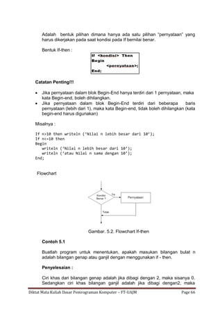 Diktat Mata Kuliah Dasar Pemrograman Komputer – FT-UAJM Page 66
Adalah bentuk pilihan dimana hanya ada satu pilihan “pernyataan” yang
harus dikerjakan pada saat kondisi pada If bernilai benar.
Bentuk If-then :
Catatan Penting!!!
 Jika pernyataan dalam blok Begin-End hanya terdiri dari 1 pernyataan, maka
kata Begin-end, boleh dihilangkan.
 Jika pernyataan dalam blok Begin-End terdiri dari beberapa baris
pernyataan (lebih dari 1), maka kata Begin-end, tidak boleh dihilangkan (kata
begin-end harus digunakan)
Misalnya :
If n>10 then writeln (‘Nilai n lebih besar dari 10’);
If n<=10 then
Begin
writeln (‘Nilai n lebih besar dari 10’);
writeln (‘atau Nilai n sama dengan 10’);
End;
Flowchart
Gambar. 5.2. Flowchart If-then
Contoh 5.1
Buatlah program untuk menentukan, apakah masukan bilangan bulat n
adalah bilangan genap atau ganjil dengan menggunakan if - then.
Penyelesaian :
Ciri khas dari bilangan genap adalah jika dibagi dengan 2, maka sisanya 0.
Sedangkan ciri khas bilangan ganjil adalah jika dibagi dengan2, maka
 