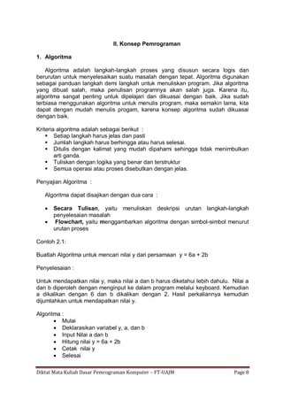 Diktat Mata Kuliah Dasar Pemrograman Komputer – FT-UAJM Page 8
II. Konsep Pemrograman
1. Algoritma
Algoritma adalah langkah-langkah proses yang disusun secara logis dan
berurutan untuk menyelesaikan suatu masalah dengan tepat. Algoritma digunakan
sebagai panduan langkah demi langkah untuk menuliskan program. Jika algoritma
yang dibuat salah, maka penulisan programnya akan salah juga. Karena itu,
algoritma sangat penting untuk dipelajari dan dikuasai dengan baik. Jika sudah
terbiasa menggunakan algoritma untuk menulis program, maka semakin lama, kita
dapat dengan mudah menulis progam, karena konsep algoritma sudah dikuasai
dengan baik.
Kriteria algoritma adalah sebagai berikut :
 Setiap langkah harus jelas dan pasti
 Jumlah langkah harus berhingga atau harus selesai.
 Ditulis dengan kalimat yang mudah dipahami sehingga tidak menimbulkan
arti ganda.
 Tuliskan dengan logika yang benar dan terstruktur
 Semua operasi atau proses disebutkan dengan jelas.
Penyajian Algoritma :
Algoritma dapat disajikan dengan dua cara :
 Secara Tulisan, yaitu menuliskan deskripsi urutan langkah-langkah
penyelesaian masalah
 Flowchart, yaitu menggambarkan algoritma dengan simbol-simbol menurut
urutan proses
Contoh 2.1:
Buatlah Algoritma untuk mencari nilai y dari persamaan y = 6a + 2b
Penyelesaian :
Untuk mendapatkan nilai y, maka nilai a dan b harus diketahui lebih dahulu. Nilai a
dan b diperoleh dengan menginput ke dalam program melalui keyboard. Kemudian
a dikalikan dengan 6 dan b dikalikan dengan 2. Hasil perkaliannya kemudian
dijumlahkan untuk mendapatkan nilai y.
Algoritma :
 Mulai
 Deklarasikan variabel y, a, dan b
 Input Nilai a dan b
 Hitung nilai y = 6a + 2b
 Cetak nilai y
 Selesai
 