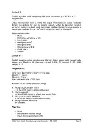 Diktat Mata Kuliah Dasar Pemrograman Komputer – FT-UAJM Page 9
Contoh 2.2:
Buatlah algoritma untuk menghitung nilai y dari persamaan y = 4x3
+ 8x – 2
Penyelesaian :
Untuk mendapatkan nilai y, maka kita dapat menyelesaikan secara bertahap
dengan menghitung 4x3
dan 8x secara terpisah. Untuk itu diperlukan variabel
tambahan misalnya a dan b untuk menyimpan hasil perhitungan tersebut, dimana a
menyimpan hasil perhitungan 4x3
dan b menyimpan hasil perhitungan 8x.
Algoritmanya adalah :
 Mulai
 Definisikan variabel y, x, a,b
 Input nilai x
 Hitung nilai a=4x3
 Hitung nilai b=8x
 Hitung nilai y=a+b-2
 Cetak nilai y
 Selesai
Contoh 2.3 :
Buatlah algoritma untuk mengkonversi bilangan dalam satuan detik menjadi satu
satuan jam. Misalnya 30 dikonversi menjadi 0:0:30, 70 menjadi 0:1.10, 3665
menjadi 1:1:5.
Penyelesaian :
Yang harus diperhatikan adalah konversi sbb :
60 detik = 1 menit
60 menit = 1 jam
1 jam = 60 x 60 detik = 3600 detik
Konversi satuan Detik (d) menjadi Jam (j)
1. Hitung satuan jam dari nilai d
j = d div 3600, hasilnya adalah satuan jam
2. Hitung sisa detik
s = d mod 3600, hasilnya adalah sisa satuan detik
3. Hitung satuan menit dari nilai s
m = s div 60, hasilnya adalah satuan menit
4. Hitung sisa detik dari nilai s
d = s mod 60
Algoritma
 Mulai
 Deklarasikan variabel d,m,j,s
 Input d (bilangan satuan detik)
 