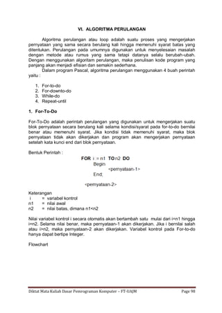 Diktat Mata Kuliah Dasar Pemrograman Komputer – FT-UAJM Page 98
VI. ALGORITMA PERULANGAN
Algoritma perulangan atau loop adalah suatu proses yang mengerjakan
pernyataan yang sama secara berulang kali hingga memenuhi syarat batas yang
ditentukan. Perulangan pada umumnya digunakan untuk menyelesaian masalah
dengan metode atau rumus yang sama tetapi datanya selalu berubah-ubah.
Dengan menggunakan algoritam perulangan, maka penulisan kode program yang
panjang akan menjadi efisian dan semakin sederhana.
Dalam program Pascal, algoritma perulangan menggunakan 4 buah perintah
yaitu :
1. For-to-do
2. For-downto-do
3. While-do
4. Repeat-until
1. For-To-Do
For-To-Do adalah perintah perulangan yang digunakan untuk mengerjakan suatu
blok pernyataan secara berulang kali selama kondisi/syarat pada for-to-do bernilai
benar atau memenuhi syarat. Jika kondisi tidak memenuhi syarat, maka blok
pernyataan tidak akan dikerjakan dan program akan mengerjakan pernyataan
setelah kata kunci end dari blok pernyataan.
Bentuk Perintah :
Keterangan
i = variabel kontrol
n1 = nilai awal
n2 = nilai batas, dimana n1<n2
Nilai variabel kontrol i secara otomatis akan bertambah satu mulai dari i=n1 hingga
i=n2. Selama nilai benar, maka pernyataan-1 akan dikerjakan. Jika i bernilai salah
atau i>n2, maka pernyataan-2 akan dikerjakan. Variabel kontrol pada For-to-do
hanya dapat bertipe Integer.
Flowchart
 