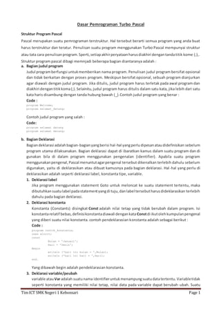 Dasar Pemrograman Turbo Pascal 
Struktur Program Pascal 
Pascal merupakan suatu pemrograman terstruktur. Hal tersebut berarti semua program yang anda buat 
harus terstruktur dan teratur. Penulisan suatu program menggunakan Turbo Pascal mempunyai struktur 
atau tata cara penulisan program. Sperti, setiap akhir peryataan harus diakhiri dengan tanda titik kome (;),. 
Struktur program pascal dibagi memnjadi beberapa bagian diantaranya adalah : 
a. Bagian judul program 
Judul program berfungsi untuk memberikan nama program. Penulisan judul program bersifat opsional 
dan tidak berkaitan dengan proses program. Meskipun bersifat opsional, sebuah program dianjurkan 
agar diawali dengan judul program. Jika ditulis, judul program harus terletak pada awal program dan 
diakhiri dengan titik koma (;). Selainitu, judul program harus ditulis dalam satu kata, jika lebih dari satu 
kata haris disambung dengan tanda hubung bawah (_).Contoh judul program yang benar : 
Code : 
program Welcome; 
program selamat_datang; 
Contoh judul program yang salah : 
Code: 
program selamat datang 
program selamat datang; 
b. Bagian Deklarasi 
Bagian deklarasi adalah bagian-bagian yang berisi hal-hal yang perlu dipesan atau didefinisikan sebelum 
program utama dilaksanakan. Bagian deklarasi dapat di ibaratkan kamus dalam suatu program dan di 
gunakan bila di dalam program menggunakan pengenalan (identifier). Apabila suatu program 
menggunakan pengenal, Pascal menuntut agar pengenal tersebut dikenalkan terlebih dahulu sebelum 
digunakan, yaitu di deklarasikan atau dibuat kamusnya pada bagian deklarasi. Hal -hal yang perlu di 
deklarasikan adalah seperti deklarasi label, konstanta tipe, variable. 
1. Deklarasi label 
Jika program menggunakan statement Goto untuk meloncat ke suatu statement tertentu, maka 
dibutuhkan suatu label pada statement yang di tuju, dan label tersebut harus dideklarasikan terlebih 
dahulu pada bagian deklarasi. 
2. Deklarasi konstanta 
Konstanta (Constants) disingkat Const adalah nilai tetap yang tidak berubah dalam program. Isi 
konstanta relatif bebas, definisi konstanta diawali dengan kata Const di ikut oleh kumpulan pengenal 
yang diberi suatu nilai konstanta. contoh pendeklarasian konstanta adalah sebagai berikut : 
Code : 
program contoh_konstanta; 
uses wincrt; 
const 
Bulan = 'Januari'; 
Hari = 'Senin'; 
Begin 
writeln ('hari ini bulan = ',Bulan); 
writeln ('hari ini hari = ',Hari); 
end. 
Yang dibawah begin adalah pendeklarasian konstanta. 
3. Deklarasi variable/peubah 
variable atau Var adalah suatu nama identifier untuk menampung suatu data tertentu. Variable tidak 
seperti konstanta yang memiliki nilai tetap, nilai data pada variable dapat berubah-ubah. Suatu 
Tim ICT SMK Negeri 1 Kebonsari Page 1 
 