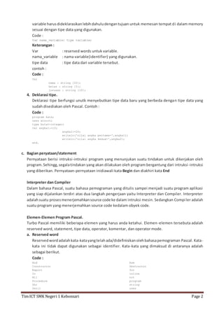 variable harus dideklarasikan lebih dahulu dengan tujuan untuk memesan tempat di dalam memory 
sesuai dengan tipe data yang digunakan. 
Code : 
Var nama_variable: tipe variable; 
Keterangan : 
Var : reserved words untuk variable. 
nama_variable : nama variable(identifier) yang digunakan. 
tipe data : tipe data dari variable tersebut. 
contoh : 
Code : 
Var 
nama : string [20]; 
kelas : string [5]; 
jurusan : string [10]; 
4. Deklarasi tipe. 
Deklarasi tipe berfungsi unutk menyebutkan tipe data baru yang berbeda dengan tipe data yang 
sudah disediakan oleh Pascal. Contoh : 
Code : 
program kata; 
uses wincrt; 
type bulat=integer; 
var angka1:=10; 
angka2:=20; 
writeln('nilai angka pertama=',angka1); 
writeln('nilai angka kedua=',angka2); 
end. 
c. Bagian peryataan/statement 
Pernyataan berisi intruksi-intruksi program yang menunjukan suatu tindakan untuk dikerjakan oleh 
program. Sehingg, segala tindakan yang akan dilakukan oleh program bergantung dari intruksi -intruksi 
yang diberikan. Pernyataan-pernyataan inidiawali kata Begin dan diakhiri kata End 
Interpreter dan Compiler 
Dalam bahasa Pascal, suatu bahasa pemograman yang ditulis sampei menjadi suatu program aplikasi 
yang siap dijalankan terdiri atas dua langkah pengerjaan yaitu Interpreter dan Compiler. Interpreter 
adalah suatu proses menerjemahkan source code ke dalam intruksi mesin. Sedangkan Compi ler adalah 
suatu program yang menerjemahkan source code kedalam obyek code. 
Elemen-Elemen Program Pascal. 
Turbo Pascal memiliki beberapa elemen yang harus anda ketahui. Elemen-elemen tersebuta adalah 
reserved word, statement, tipe data, operator, komentar, dan operator mode. 
a. Reserved word 
Reserved word adalah kata-kata yang telah ada/didefinisikan oleh bahasa pemograman Pascal. Kata-kata 
ini tidak dapat digunakan sebagai identifier. Kata-kata yang dimaksud di antaranya adalah 
sebagai berikut. 
Code : 
And 
Constructor 
Export 
In 
Nil 
Procedure 
Shr 
Until 
Asm 
Destructor 
for 
inline 
not 
program 
string 
uses 
Tim ICT SMK Negeri 1 Kebonsari Page 2 
 