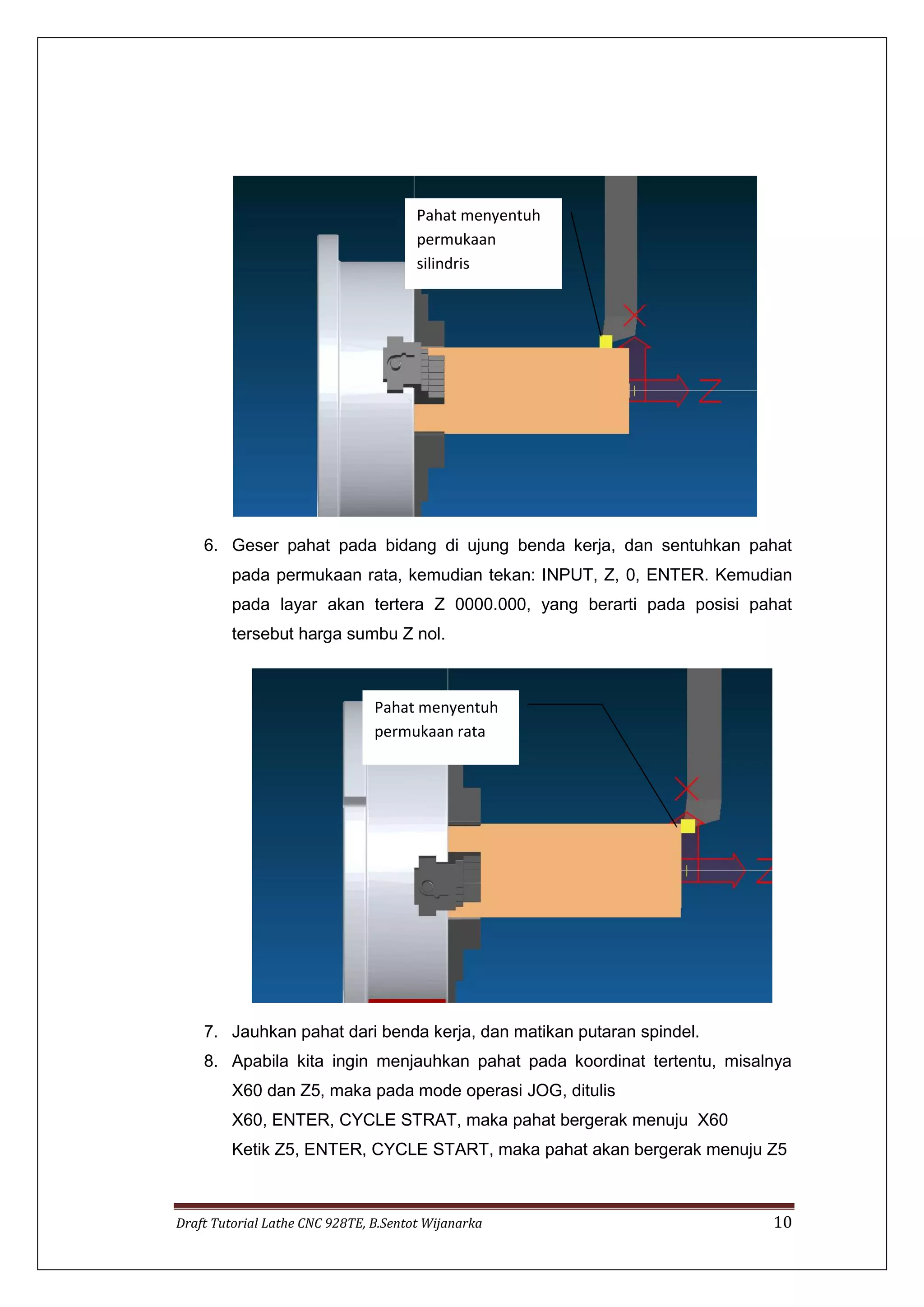 Draft Tutorial Lathe CNC 928TE, B.Sentot Wijanarka 10
6. Geser pahat pada bidang di ujung benda kerja, dan sentuhkan pahat
pada permukaan rata, kemudian tekan: INPUT, Z, 0, ENTER. Kemudian
pada layar akan tertera Z 0000.000, yang berarti pada posisi pahat
tersebut harga sumbu Z nol.
7. Jauhkan pahat dari benda kerja, dan matikan putaran spindel.
8. Apabila kita ingin menjauhkan pahat pada koordinat tertentu, misalnya
X60 dan Z5, maka pada mode operasi JOG, ditulis
X60, ENTER, CYCLE STRAT, maka pahat bergerak menuju X60
Ketik Z5, ENTER, CYCLE START, maka pahat akan bergerak menuju Z5
Pahat menyentuh
permukaan
silindris
Pahat menyentuh
permukaan rata
 