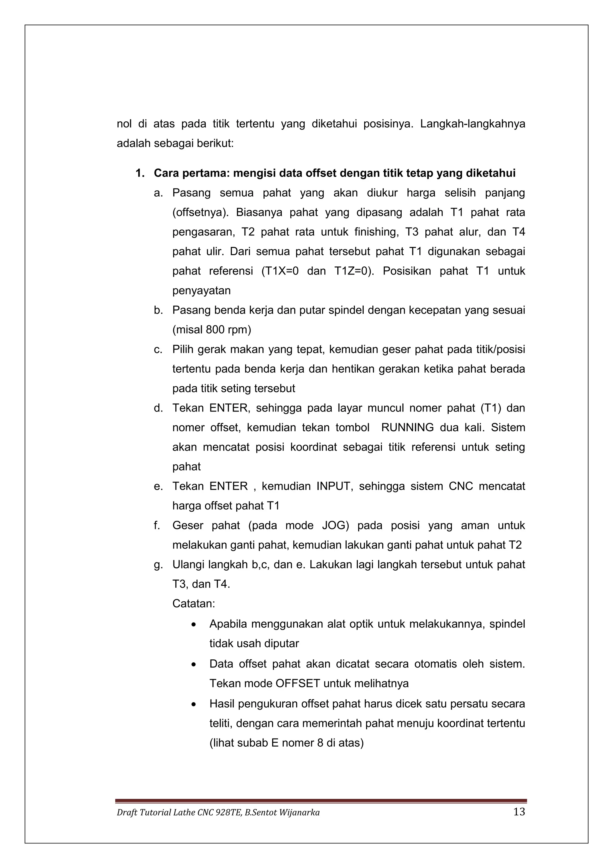 Draft Tutorial Lathe CNC 928TE, B.Sentot Wijanarka 13
nol di atas pada titik tertentu yang diketahui posisinya. Langkah-langkahnya
adalah sebagai berikut:
1. Cara pertama: mengisi data offset dengan titik tetap yang diketahui
a. Pasang semua pahat yang akan diukur harga selisih panjang
(offsetnya). Biasanya pahat yang dipasang adalah T1 pahat rata
pengasaran, T2 pahat rata untuk finishing, T3 pahat alur, dan T4
pahat ulir. Dari semua pahat tersebut pahat T1 digunakan sebagai
pahat referensi (T1X=0 dan T1Z=0). Posisikan pahat T1 untuk
penyayatan
b. Pasang benda kerja dan putar spindel dengan kecepatan yang sesuai
(misal 800 rpm)
c. Pilih gerak makan yang tepat, kemudian geser pahat pada titik/posisi
tertentu pada benda kerja dan hentikan gerakan ketika pahat berada
pada titik seting tersebut
d. Tekan ENTER, sehingga pada layar muncul nomer pahat (T1) dan
nomer offset, kemudian tekan tombol RUNNING dua kali. Sistem
akan mencatat posisi koordinat sebagai titik referensi untuk seting
pahat
e. Tekan ENTER , kemudian INPUT, sehingga sistem CNC mencatat
harga offset pahat T1
f. Geser pahat (pada mode JOG) pada posisi yang aman untuk
melakukan ganti pahat, kemudian lakukan ganti pahat untuk pahat T2
g. Ulangi langkah b,c, dan e. Lakukan lagi langkah tersebut untuk pahat
T3, dan T4.
Catatan:
 Apabila menggunakan alat optik untuk melakukannya, spindel
tidak usah diputar
 Data offset pahat akan dicatat secara otomatis oleh sistem.
Tekan mode OFFSET untuk melihatnya
 Hasil pengukuran offset pahat harus dicek satu persatu secara
teliti, dengan cara memerintah pahat menuju koordinat tertentu
(lihat subab E nomer 8 di atas)
 