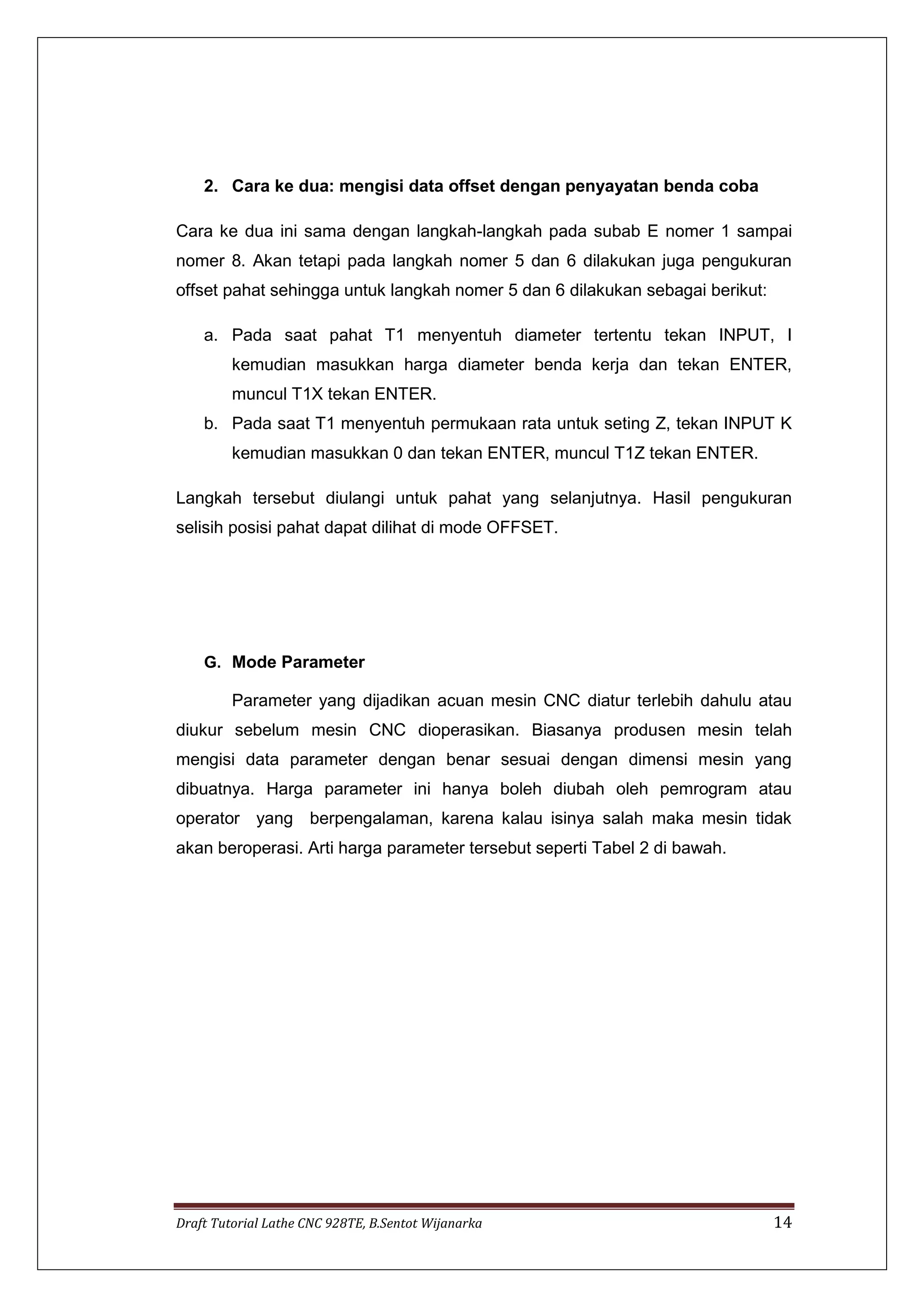 Draft Tutorial Lathe CNC 928TE, B.Sentot Wijanarka 14
2. Cara ke dua: mengisi data offset dengan penyayatan benda coba
Cara ke dua ini sama dengan langkah-langkah pada subab E nomer 1 sampai
nomer 8. Akan tetapi pada langkah nomer 5 dan 6 dilakukan juga pengukuran
offset pahat sehingga untuk langkah nomer 5 dan 6 dilakukan sebagai berikut:
a. Pada saat pahat T1 menyentuh diameter tertentu tekan INPUT, I
kemudian masukkan harga diameter benda kerja dan tekan ENTER,
muncul T1X tekan ENTER.
b. Pada saat T1 menyentuh permukaan rata untuk seting Z, tekan INPUT K
kemudian masukkan 0 dan tekan ENTER, muncul T1Z tekan ENTER.
Langkah tersebut diulangi untuk pahat yang selanjutnya. Hasil pengukuran
selisih posisi pahat dapat dilihat di mode OFFSET.
G. Mode Parameter
Parameter yang dijadikan acuan mesin CNC diatur terlebih dahulu atau
diukur sebelum mesin CNC dioperasikan. Biasanya produsen mesin telah
mengisi data parameter dengan benar sesuai dengan dimensi mesin yang
dibuatnya. Harga parameter ini hanya boleh diubah oleh pemrogram atau
operator yang berpengalaman, karena kalau isinya salah maka mesin tidak
akan beroperasi. Arti harga parameter tersebut seperti Tabel 2 di bawah.
 