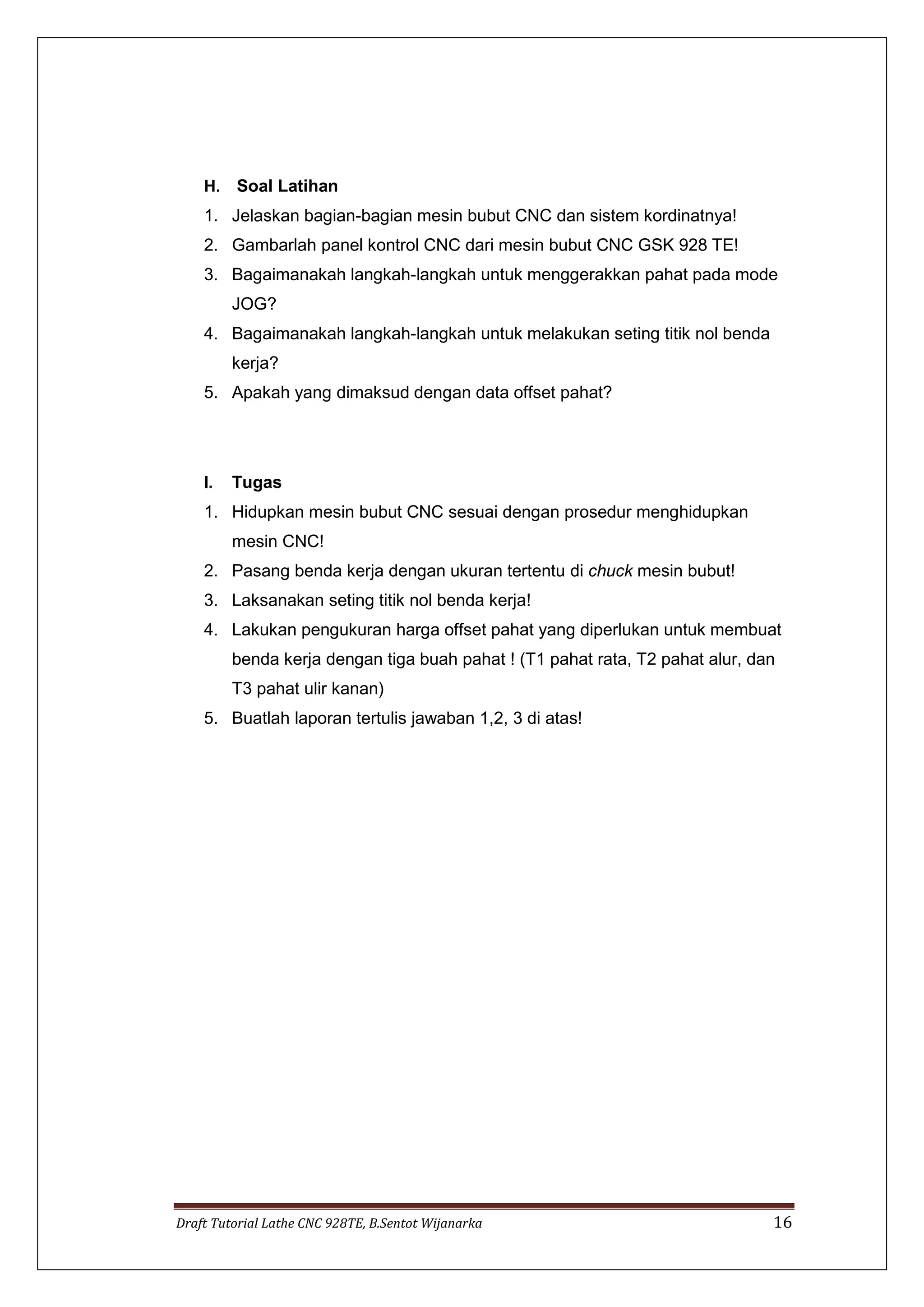 Draft Tutorial Lathe CNC 928TE, B.Sentot Wijanarka 16
H. Soal Latihan
1. Jelaskan bagian-bagian mesin bubut CNC dan sistem kordinatnya!
2. Gambarlah panel kontrol CNC dari mesin bubut CNC GSK 928 TE!
3. Bagaimanakah langkah-langkah untuk menggerakkan pahat pada mode
JOG?
4. Bagaimanakah langkah-langkah untuk melakukan seting titik nol benda
kerja?
5. Apakah yang dimaksud dengan data offset pahat?
I. Tugas
1. Hidupkan mesin bubut CNC sesuai dengan prosedur menghidupkan
mesin CNC!
2. Pasang benda kerja dengan ukuran tertentu di chuck mesin bubut!
3. Laksanakan seting titik nol benda kerja!
4. Lakukan pengukuran harga offset pahat yang diperlukan untuk membuat
benda kerja dengan tiga buah pahat ! (T1 pahat rata, T2 pahat alur, dan
T3 pahat ulir kanan)
5. Buatlah laporan tertulis jawaban 1,2, 3 di atas!
 