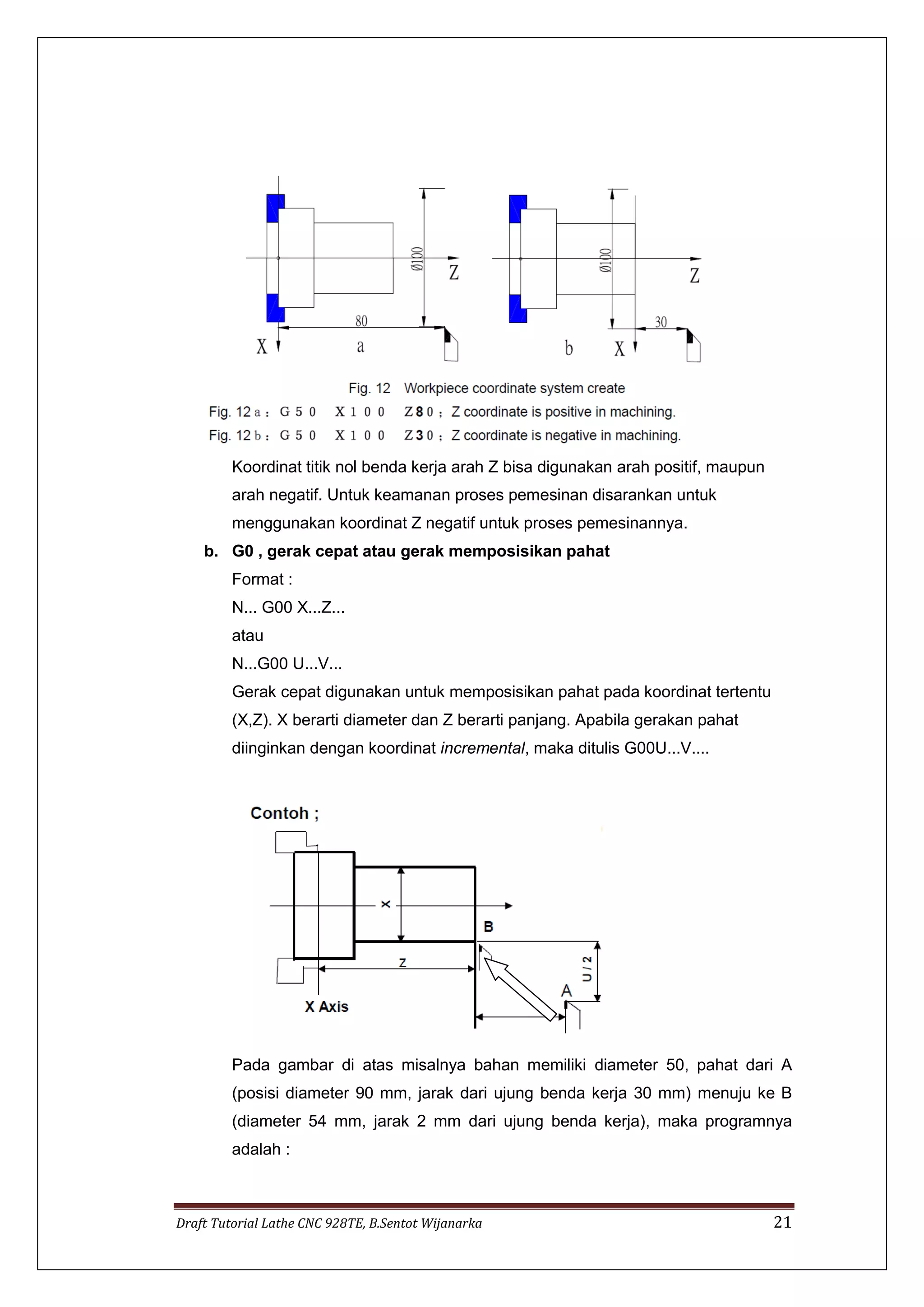 Draft Tutorial Lathe CNC 928TE, B.Sentot Wijanarka 21
Koordinat titik nol benda kerja arah Z bisa digunakan arah positif, maupun
arah negatif. Untuk keamanan proses pemesinan disarankan untuk
menggunakan koordinat Z negatif untuk proses pemesinannya.
b. G0 , gerak cepat atau gerak memposisikan pahat
Format :
N... G00 X...Z...
atau
N...G00 U...V...
Gerak cepat digunakan untuk memposisikan pahat pada koordinat tertentu
(X,Z). X berarti diameter dan Z berarti panjang. Apabila gerakan pahat
diinginkan dengan koordinat incremental, maka ditulis G00U...V....
Pada gambar di atas misalnya bahan memiliki diameter 50, pahat dari A
(posisi diameter 90 mm, jarak dari ujung benda kerja 30 mm) menuju ke B
(diameter 54 mm, jarak 2 mm dari ujung benda kerja), maka programnya
adalah :
 