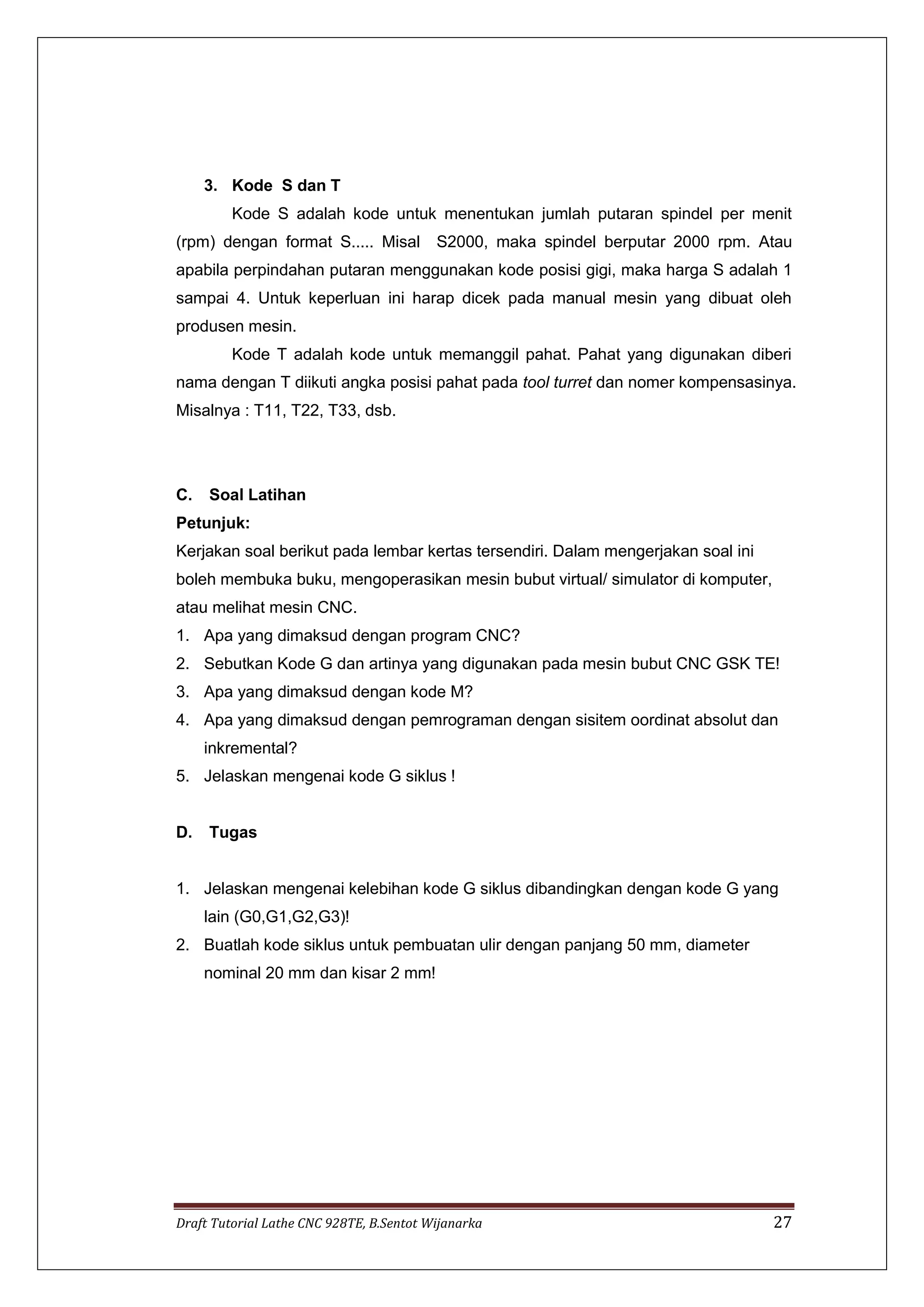 Draft Tutorial Lathe CNC 928TE, B.Sentot Wijanarka 27
3. Kode S dan T
Kode S adalah kode untuk menentukan jumlah putaran spindel per menit
(rpm) dengan format S..... Misal S2000, maka spindel berputar 2000 rpm. Atau
apabila perpindahan putaran menggunakan kode posisi gigi, maka harga S adalah 1
sampai 4. Untuk keperluan ini harap dicek pada manual mesin yang dibuat oleh
produsen mesin.
Kode T adalah kode untuk memanggil pahat. Pahat yang digunakan diberi
nama dengan T diikuti angka posisi pahat pada tool turret dan nomer kompensasinya.
Misalnya : T11, T22, T33, dsb.
C. Soal Latihan
Petunjuk:
Kerjakan soal berikut pada lembar kertas tersendiri. Dalam mengerjakan soal ini
boleh membuka buku, mengoperasikan mesin bubut virtual/ simulator di komputer,
atau melihat mesin CNC.
1. Apa yang dimaksud dengan program CNC?
2. Sebutkan Kode G dan artinya yang digunakan pada mesin bubut CNC GSK TE!
3. Apa yang dimaksud dengan kode M?
4. Apa yang dimaksud dengan pemrograman dengan sisitem oordinat absolut dan
inkremental?
5. Jelaskan mengenai kode G siklus !
D. Tugas
1. Jelaskan mengenai kelebihan kode G siklus dibandingkan dengan kode G yang
lain (G0,G1,G2,G3)!
2. Buatlah kode siklus untuk pembuatan ulir dengan panjang 50 mm, diameter
nominal 20 mm dan kisar 2 mm!
 