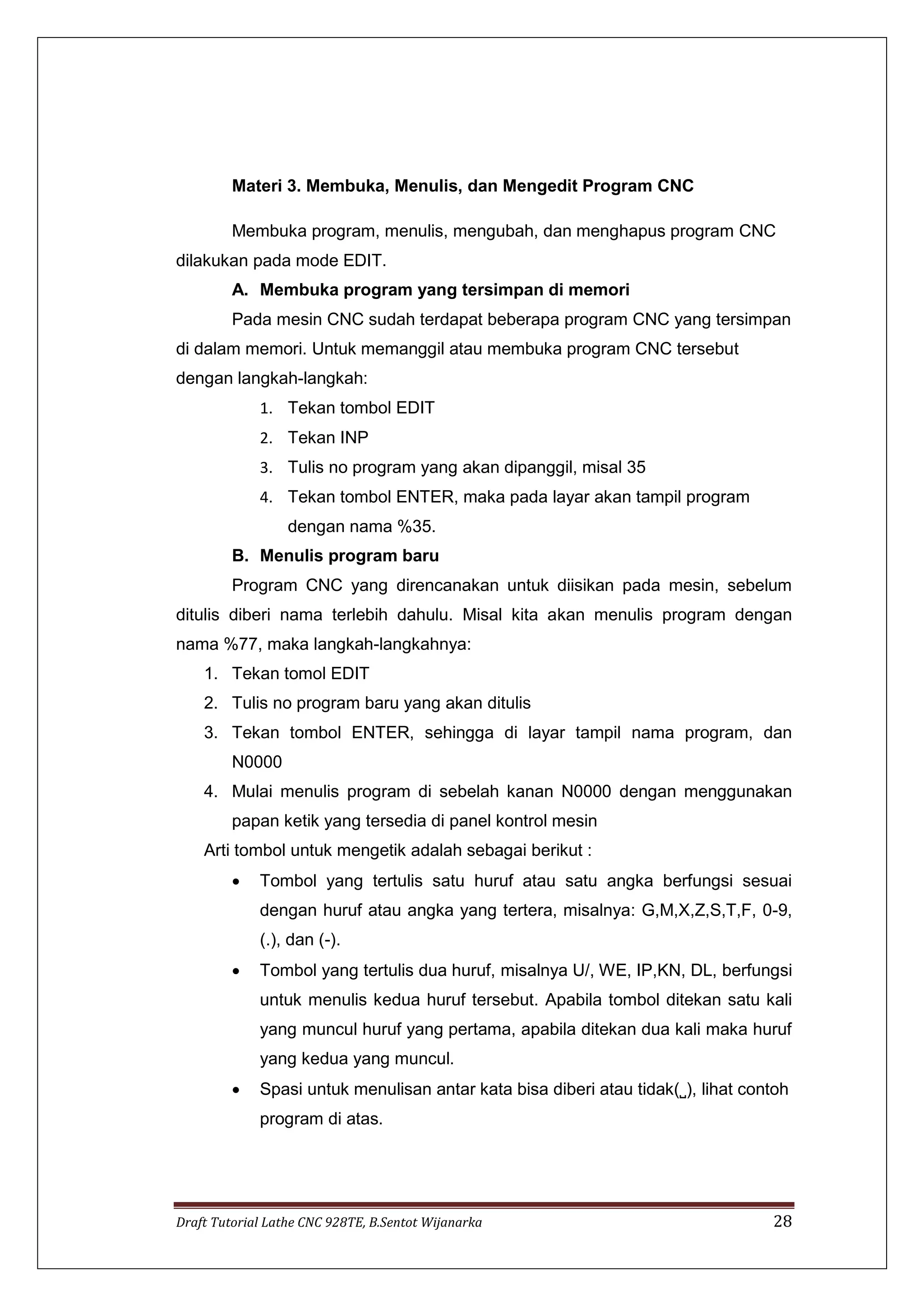Draft Tutorial Lathe CNC 928TE, B.Sentot Wijanarka 28
Materi 3. Membuka, Menulis, dan Mengedit Program CNC
Membuka program, menulis, mengubah, dan menghapus program CNC
dilakukan pada mode EDIT.
A. Membuka program yang tersimpan di memori
Pada mesin CNC sudah terdapat beberapa program CNC yang tersimpan
di dalam memori. Untuk memanggil atau membuka program CNC tersebut
dengan langkah-langkah:
1. Tekan tombol EDIT
2. Tekan INP
3. Tulis no program yang akan dipanggil, misal 35
4. Tekan tombol ENTER, maka pada layar akan tampil program
dengan nama %35.
B. Menulis program baru
Program CNC yang direncanakan untuk diisikan pada mesin, sebelum
ditulis diberi nama terlebih dahulu. Misal kita akan menulis program dengan
nama %77, maka langkah-langkahnya:
1. Tekan tomol EDIT
2. Tulis no program baru yang akan ditulis
3. Tekan tombol ENTER, sehingga di layar tampil nama program, dan
N0000
4. Mulai menulis program di sebelah kanan N0000 dengan menggunakan
papan ketik yang tersedia di panel kontrol mesin
Arti tombol untuk mengetik adalah sebagai berikut :
 Tombol yang tertulis satu huruf atau satu angka berfungsi sesuai
dengan huruf atau angka yang tertera, misalnya: G,M,X,Z,S,T,F, 0-9,
(.), dan (-).
 Tombol yang tertulis dua huruf, misalnya U/, WE, IP,KN, DL, berfungsi
untuk menulis kedua huruf tersebut. Apabila tombol ditekan satu kali
yang muncul huruf yang pertama, apabila ditekan dua kali maka huruf
yang kedua yang muncul.
 Spasi untuk menulisan antar kata bisa diberi atau tidak(˽), lihat contoh
program di atas.
 