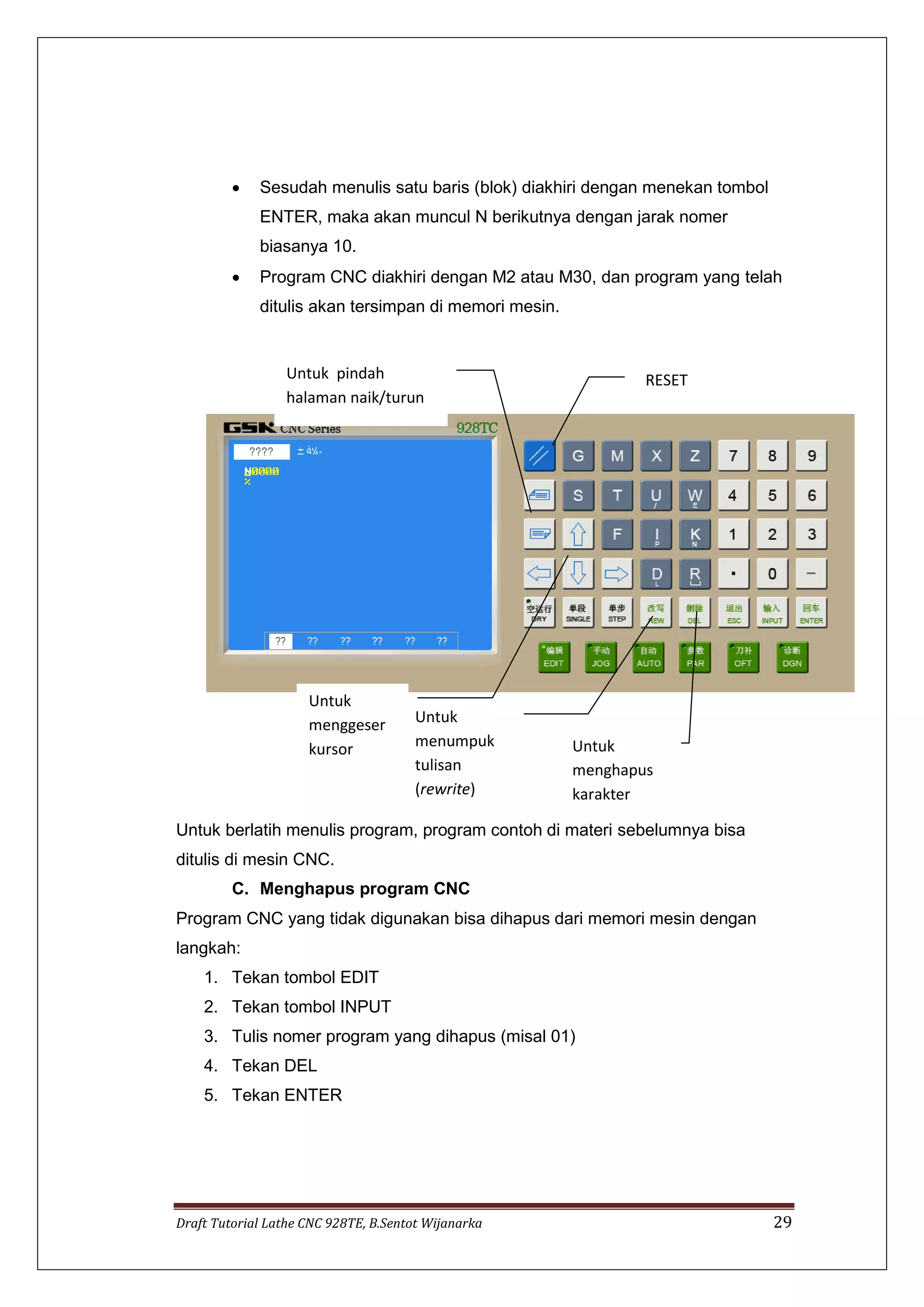 Draft Tutorial Lathe CNC 928TE, B.Sentot Wijanarka 29
 Sesudah menulis satu baris (blok) diakhiri dengan menekan tombol
ENTER, maka akan muncul N berikutnya dengan jarak nomer
biasanya 10.
 Program CNC diakhiri dengan M2 atau M30, dan program yang telah
ditulis akan tersimpan di memori mesin.
Untuk berlatih menulis program, program contoh di materi sebelumnya bisa
ditulis di mesin CNC.
C. Menghapus program CNC
Program CNC yang tidak digunakan bisa dihapus dari memori mesin dengan
langkah:
1. Tekan tombol EDIT
2. Tekan tombol INPUT
3. Tulis nomer program yang dihapus (misal 01)
4. Tekan DEL
5. Tekan ENTER
Untuk
menumpuk
tulisan
(rewrite)
Untuk pindah
halaman naik/turun
Untuk
menggeser
kursor Untuk
menghapus
karakter
RESET
 